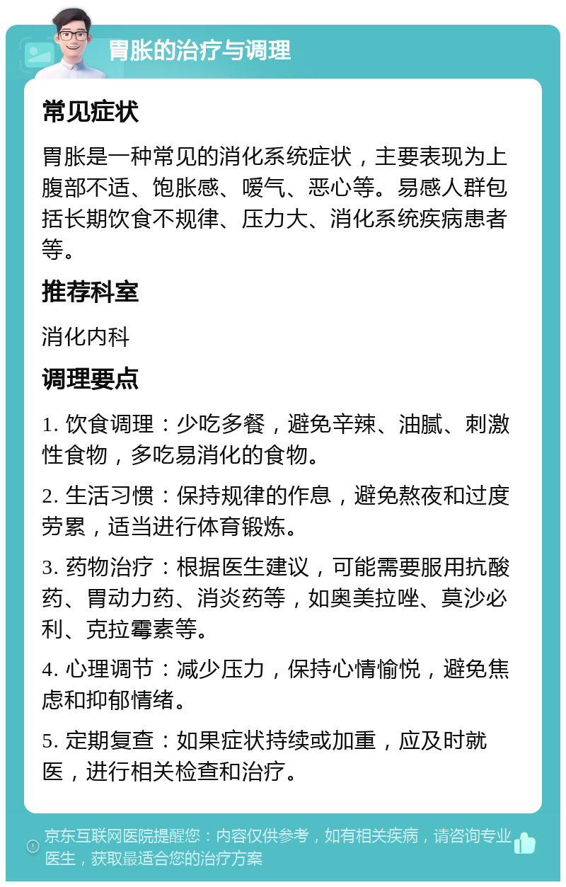 胃胀的治疗与调理 常见症状 胃胀是一种常见的消化系统症状，主要表现为上腹部不适、饱胀感、嗳气、恶心等。易感人群包括长期饮食不规律、压力大、消化系统疾病患者等。 推荐科室 消化内科 调理要点 1. 饮食调理：少吃多餐，避免辛辣、油腻、刺激性食物，多吃易消化的食物。 2. 生活习惯：保持规律的作息，避免熬夜和过度劳累，适当进行体育锻炼。 3. 药物治疗：根据医生建议，可能需要服用抗酸药、胃动力药、消炎药等，如奥美拉唑、莫沙必利、克拉霉素等。 4. 心理调节：减少压力，保持心情愉悦，避免焦虑和抑郁情绪。 5. 定期复查：如果症状持续或加重，应及时就医，进行相关检查和治疗。