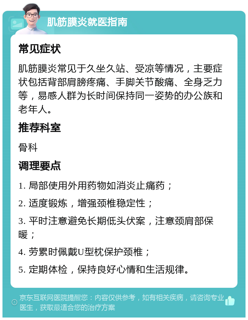 肌筋膜炎就医指南 常见症状 肌筋膜炎常见于久坐久站、受凉等情况，主要症状包括背部肩膀疼痛、手脚关节酸痛、全身乏力等，易感人群为长时间保持同一姿势的办公族和老年人。 推荐科室 骨科 调理要点 1. 局部使用外用药物如消炎止痛药； 2. 适度锻炼，增强颈椎稳定性； 3. 平时注意避免长期低头伏案，注意颈肩部保暖； 4. 劳累时佩戴U型枕保护颈椎； 5. 定期体检，保持良好心情和生活规律。