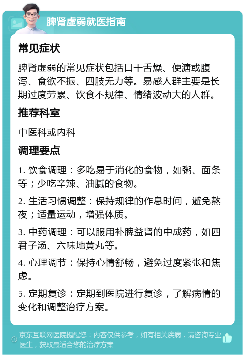 脾肾虚弱就医指南 常见症状 脾肾虚弱的常见症状包括口干舌燥、便溏或腹泻、食欲不振、四肢无力等。易感人群主要是长期过度劳累、饮食不规律、情绪波动大的人群。 推荐科室 中医科或内科 调理要点 1. 饮食调理：多吃易于消化的食物，如粥、面条等；少吃辛辣、油腻的食物。 2. 生活习惯调整：保持规律的作息时间，避免熬夜；适量运动，增强体质。 3. 中药调理：可以服用补脾益肾的中成药，如四君子汤、六味地黄丸等。 4. 心理调节：保持心情舒畅，避免过度紧张和焦虑。 5. 定期复诊：定期到医院进行复诊，了解病情的变化和调整治疗方案。