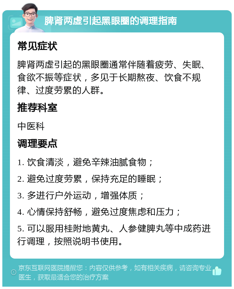 脾肾两虚引起黑眼圈的调理指南 常见症状 脾肾两虚引起的黑眼圈通常伴随着疲劳、失眠、食欲不振等症状，多见于长期熬夜、饮食不规律、过度劳累的人群。 推荐科室 中医科 调理要点 1. 饮食清淡，避免辛辣油腻食物； 2. 避免过度劳累，保持充足的睡眠； 3. 多进行户外运动，增强体质； 4. 心情保持舒畅，避免过度焦虑和压力； 5. 可以服用桂附地黄丸、人参健脾丸等中成药进行调理，按照说明书使用。