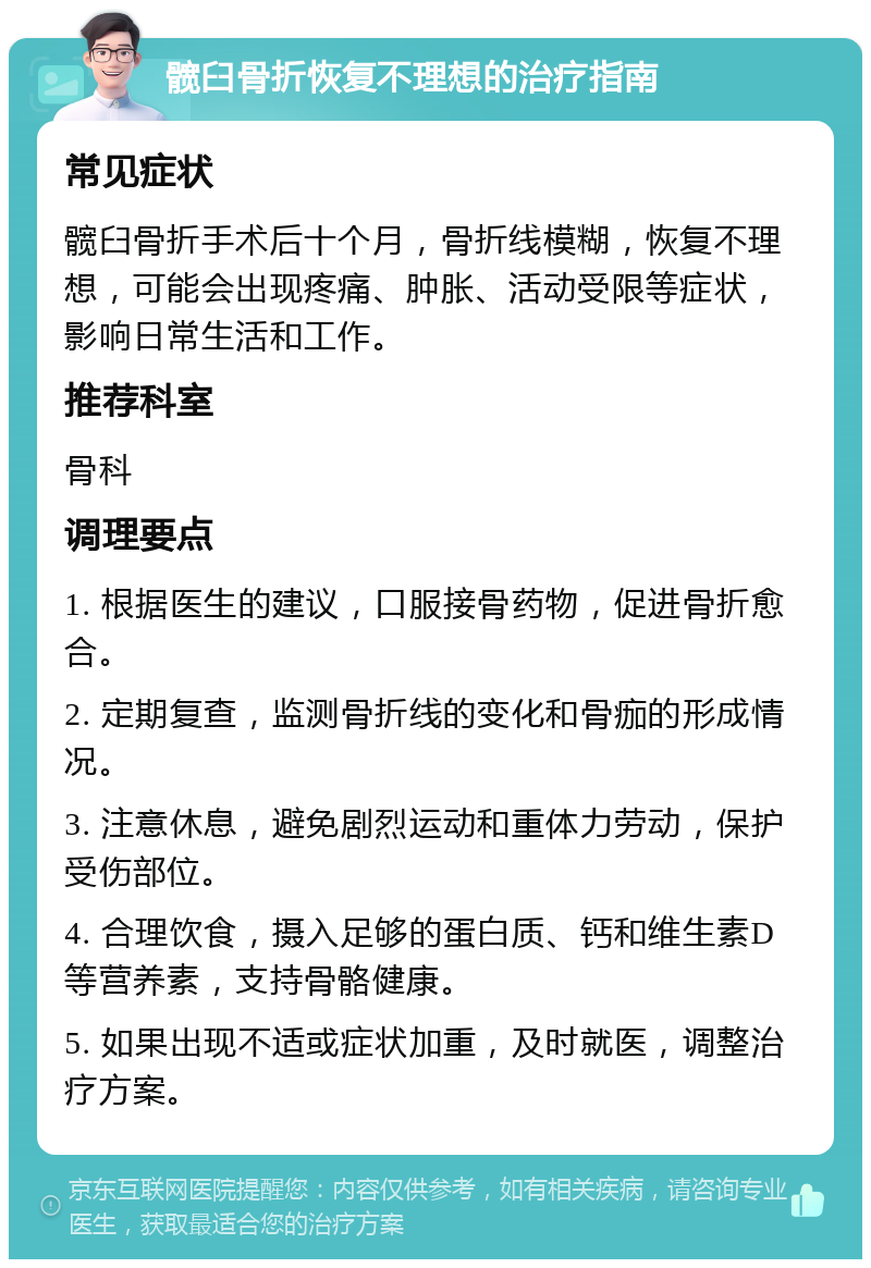 髋臼骨折恢复不理想的治疗指南 常见症状 髋臼骨折手术后十个月，骨折线模糊，恢复不理想，可能会出现疼痛、肿胀、活动受限等症状，影响日常生活和工作。 推荐科室 骨科 调理要点 1. 根据医生的建议，口服接骨药物，促进骨折愈合。 2. 定期复查，监测骨折线的变化和骨痂的形成情况。 3. 注意休息，避免剧烈运动和重体力劳动，保护受伤部位。 4. 合理饮食，摄入足够的蛋白质、钙和维生素D等营养素，支持骨骼健康。 5. 如果出现不适或症状加重，及时就医，调整治疗方案。