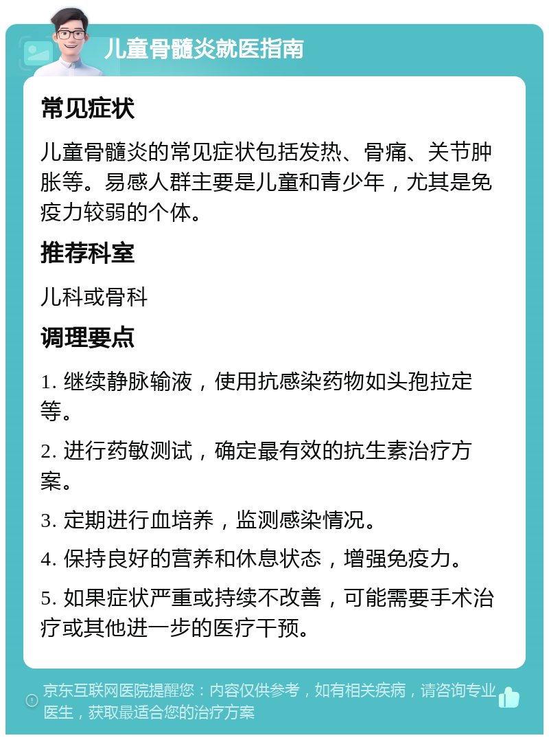 儿童骨髓炎就医指南 常见症状 儿童骨髓炎的常见症状包括发热、骨痛、关节肿胀等。易感人群主要是儿童和青少年，尤其是免疫力较弱的个体。 推荐科室 儿科或骨科 调理要点 1. 继续静脉输液，使用抗感染药物如头孢拉定等。 2. 进行药敏测试，确定最有效的抗生素治疗方案。 3. 定期进行血培养，监测感染情况。 4. 保持良好的营养和休息状态，增强免疫力。 5. 如果症状严重或持续不改善，可能需要手术治疗或其他进一步的医疗干预。