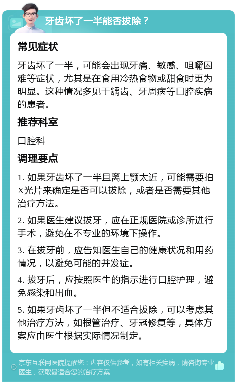 牙齿坏了一半能否拔除？ 常见症状 牙齿坏了一半，可能会出现牙痛、敏感、咀嚼困难等症状，尤其是在食用冷热食物或甜食时更为明显。这种情况多见于龋齿、牙周病等口腔疾病的患者。 推荐科室 口腔科 调理要点 1. 如果牙齿坏了一半且离上颚太近，可能需要拍X光片来确定是否可以拔除，或者是否需要其他治疗方法。 2. 如果医生建议拔牙，应在正规医院或诊所进行手术，避免在不专业的环境下操作。 3. 在拔牙前，应告知医生自己的健康状况和用药情况，以避免可能的并发症。 4. 拔牙后，应按照医生的指示进行口腔护理，避免感染和出血。 5. 如果牙齿坏了一半但不适合拔除，可以考虑其他治疗方法，如根管治疗、牙冠修复等，具体方案应由医生根据实际情况制定。