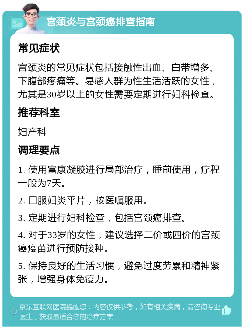 宫颈炎与宫颈癌排查指南 常见症状 宫颈炎的常见症状包括接触性出血、白带增多、下腹部疼痛等。易感人群为性生活活跃的女性，尤其是30岁以上的女性需要定期进行妇科检查。 推荐科室 妇产科 调理要点 1. 使用富康凝胶进行局部治疗，睡前使用，疗程一般为7天。 2. 口服妇炎平片，按医嘱服用。 3. 定期进行妇科检查，包括宫颈癌排查。 4. 对于33岁的女性，建议选择二价或四价的宫颈癌疫苗进行预防接种。 5. 保持良好的生活习惯，避免过度劳累和精神紧张，增强身体免疫力。