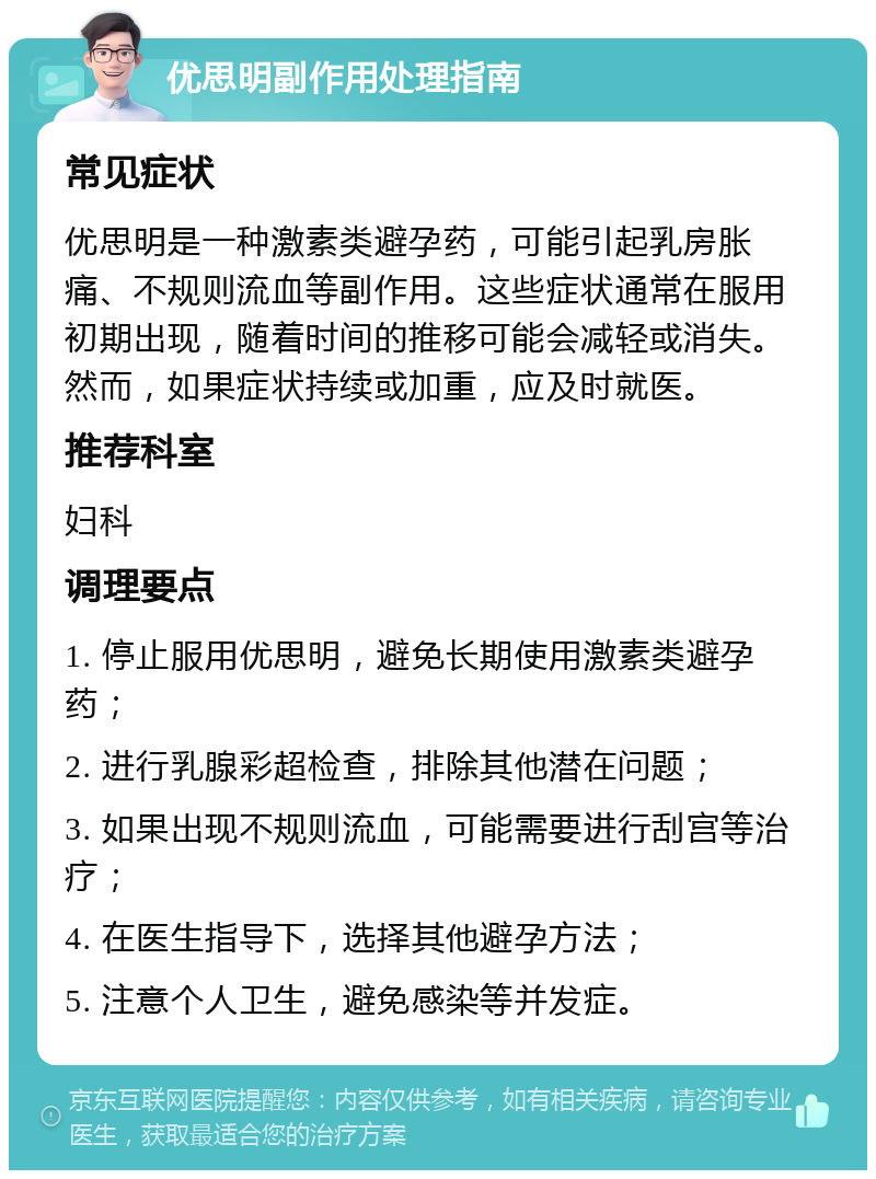 优思明副作用处理指南 常见症状 优思明是一种激素类避孕药，可能引起乳房胀痛、不规则流血等副作用。这些症状通常在服用初期出现，随着时间的推移可能会减轻或消失。然而，如果症状持续或加重，应及时就医。 推荐科室 妇科 调理要点 1. 停止服用优思明，避免长期使用激素类避孕药； 2. 进行乳腺彩超检查，排除其他潜在问题； 3. 如果出现不规则流血，可能需要进行刮宫等治疗； 4. 在医生指导下，选择其他避孕方法； 5. 注意个人卫生，避免感染等并发症。