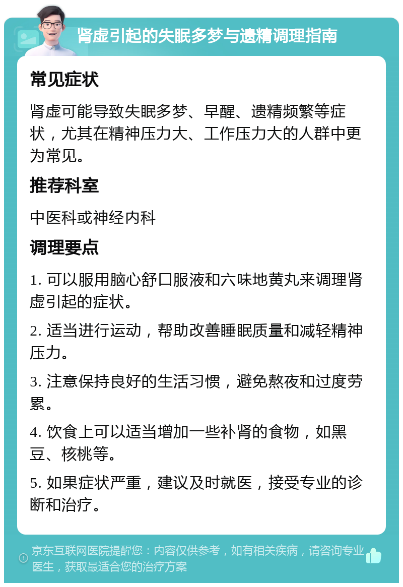 肾虚引起的失眠多梦与遗精调理指南 常见症状 肾虚可能导致失眠多梦、早醒、遗精频繁等症状，尤其在精神压力大、工作压力大的人群中更为常见。 推荐科室 中医科或神经内科 调理要点 1. 可以服用脑心舒口服液和六味地黄丸来调理肾虚引起的症状。 2. 适当进行运动，帮助改善睡眠质量和减轻精神压力。 3. 注意保持良好的生活习惯，避免熬夜和过度劳累。 4. 饮食上可以适当增加一些补肾的食物，如黑豆、核桃等。 5. 如果症状严重，建议及时就医，接受专业的诊断和治疗。