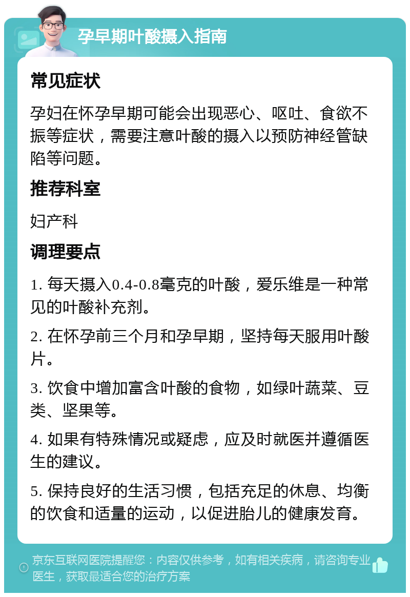 孕早期叶酸摄入指南 常见症状 孕妇在怀孕早期可能会出现恶心、呕吐、食欲不振等症状，需要注意叶酸的摄入以预防神经管缺陷等问题。 推荐科室 妇产科 调理要点 1. 每天摄入0.4-0.8毫克的叶酸，爱乐维是一种常见的叶酸补充剂。 2. 在怀孕前三个月和孕早期，坚持每天服用叶酸片。 3. 饮食中增加富含叶酸的食物，如绿叶蔬菜、豆类、坚果等。 4. 如果有特殊情况或疑虑，应及时就医并遵循医生的建议。 5. 保持良好的生活习惯，包括充足的休息、均衡的饮食和适量的运动，以促进胎儿的健康发育。