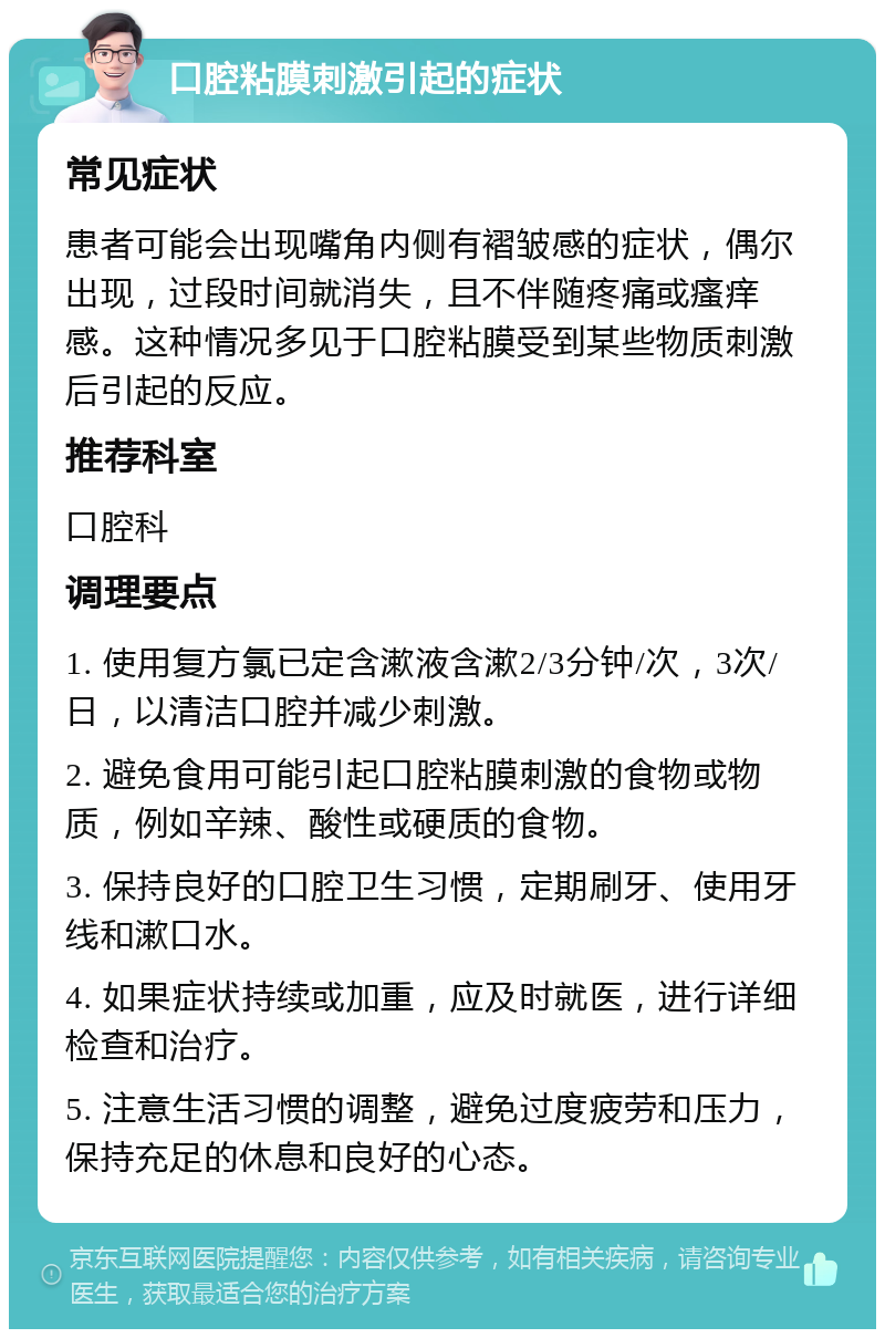 口腔粘膜刺激引起的症状 常见症状 患者可能会出现嘴角内侧有褶皱感的症状，偶尔出现，过段时间就消失，且不伴随疼痛或瘙痒感。这种情况多见于口腔粘膜受到某些物质刺激后引起的反应。 推荐科室 口腔科 调理要点 1. 使用复方氯已定含漱液含漱2/3分钟/次，3次/日，以清洁口腔并减少刺激。 2. 避免食用可能引起口腔粘膜刺激的食物或物质，例如辛辣、酸性或硬质的食物。 3. 保持良好的口腔卫生习惯，定期刷牙、使用牙线和漱口水。 4. 如果症状持续或加重，应及时就医，进行详细检查和治疗。 5. 注意生活习惯的调整，避免过度疲劳和压力，保持充足的休息和良好的心态。