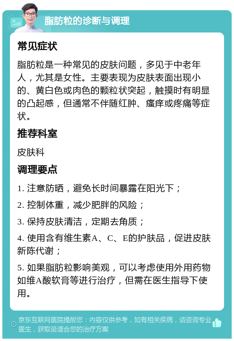 脂肪粒的诊断与调理 常见症状 脂肪粒是一种常见的皮肤问题，多见于中老年人，尤其是女性。主要表现为皮肤表面出现小的、黄白色或肉色的颗粒状突起，触摸时有明显的凸起感，但通常不伴随红肿、瘙痒或疼痛等症状。 推荐科室 皮肤科 调理要点 1. 注意防晒，避免长时间暴露在阳光下； 2. 控制体重，减少肥胖的风险； 3. 保持皮肤清洁，定期去角质； 4. 使用含有维生素A、C、E的护肤品，促进皮肤新陈代谢； 5. 如果脂肪粒影响美观，可以考虑使用外用药物如维A酸软膏等进行治疗，但需在医生指导下使用。