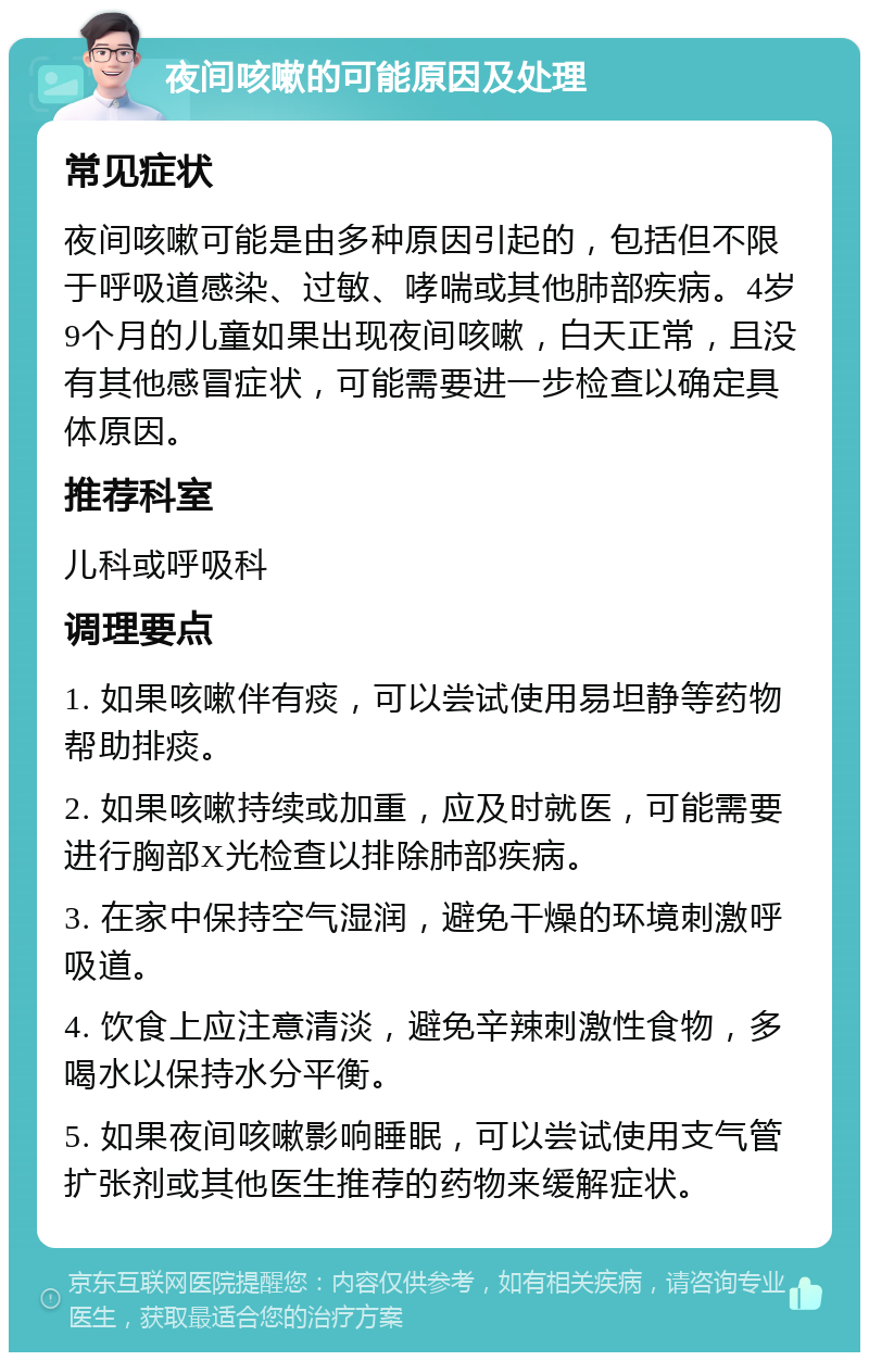 夜间咳嗽的可能原因及处理 常见症状 夜间咳嗽可能是由多种原因引起的，包括但不限于呼吸道感染、过敏、哮喘或其他肺部疾病。4岁9个月的儿童如果出现夜间咳嗽，白天正常，且没有其他感冒症状，可能需要进一步检查以确定具体原因。 推荐科室 儿科或呼吸科 调理要点 1. 如果咳嗽伴有痰，可以尝试使用易坦静等药物帮助排痰。 2. 如果咳嗽持续或加重，应及时就医，可能需要进行胸部X光检查以排除肺部疾病。 3. 在家中保持空气湿润，避免干燥的环境刺激呼吸道。 4. 饮食上应注意清淡，避免辛辣刺激性食物，多喝水以保持水分平衡。 5. 如果夜间咳嗽影响睡眠，可以尝试使用支气管扩张剂或其他医生推荐的药物来缓解症状。