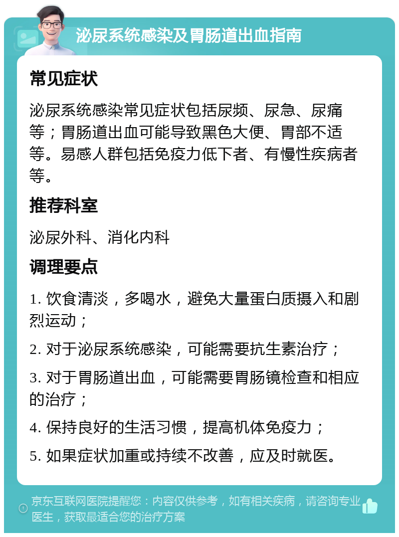 泌尿系统感染及胃肠道出血指南 常见症状 泌尿系统感染常见症状包括尿频、尿急、尿痛等；胃肠道出血可能导致黑色大便、胃部不适等。易感人群包括免疫力低下者、有慢性疾病者等。 推荐科室 泌尿外科、消化内科 调理要点 1. 饮食清淡，多喝水，避免大量蛋白质摄入和剧烈运动； 2. 对于泌尿系统感染，可能需要抗生素治疗； 3. 对于胃肠道出血，可能需要胃肠镜检查和相应的治疗； 4. 保持良好的生活习惯，提高机体免疫力； 5. 如果症状加重或持续不改善，应及时就医。