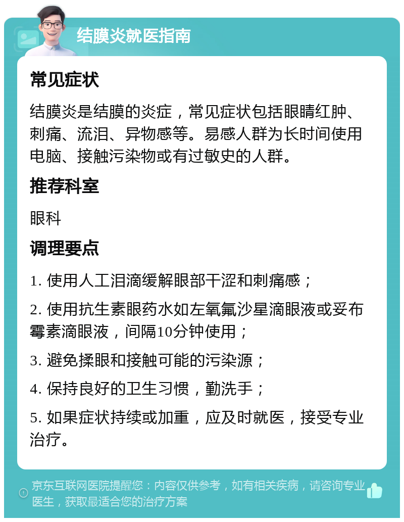 结膜炎就医指南 常见症状 结膜炎是结膜的炎症，常见症状包括眼睛红肿、刺痛、流泪、异物感等。易感人群为长时间使用电脑、接触污染物或有过敏史的人群。 推荐科室 眼科 调理要点 1. 使用人工泪滴缓解眼部干涩和刺痛感； 2. 使用抗生素眼药水如左氧氟沙星滴眼液或妥布霉素滴眼液，间隔10分钟使用； 3. 避免揉眼和接触可能的污染源； 4. 保持良好的卫生习惯，勤洗手； 5. 如果症状持续或加重，应及时就医，接受专业治疗。