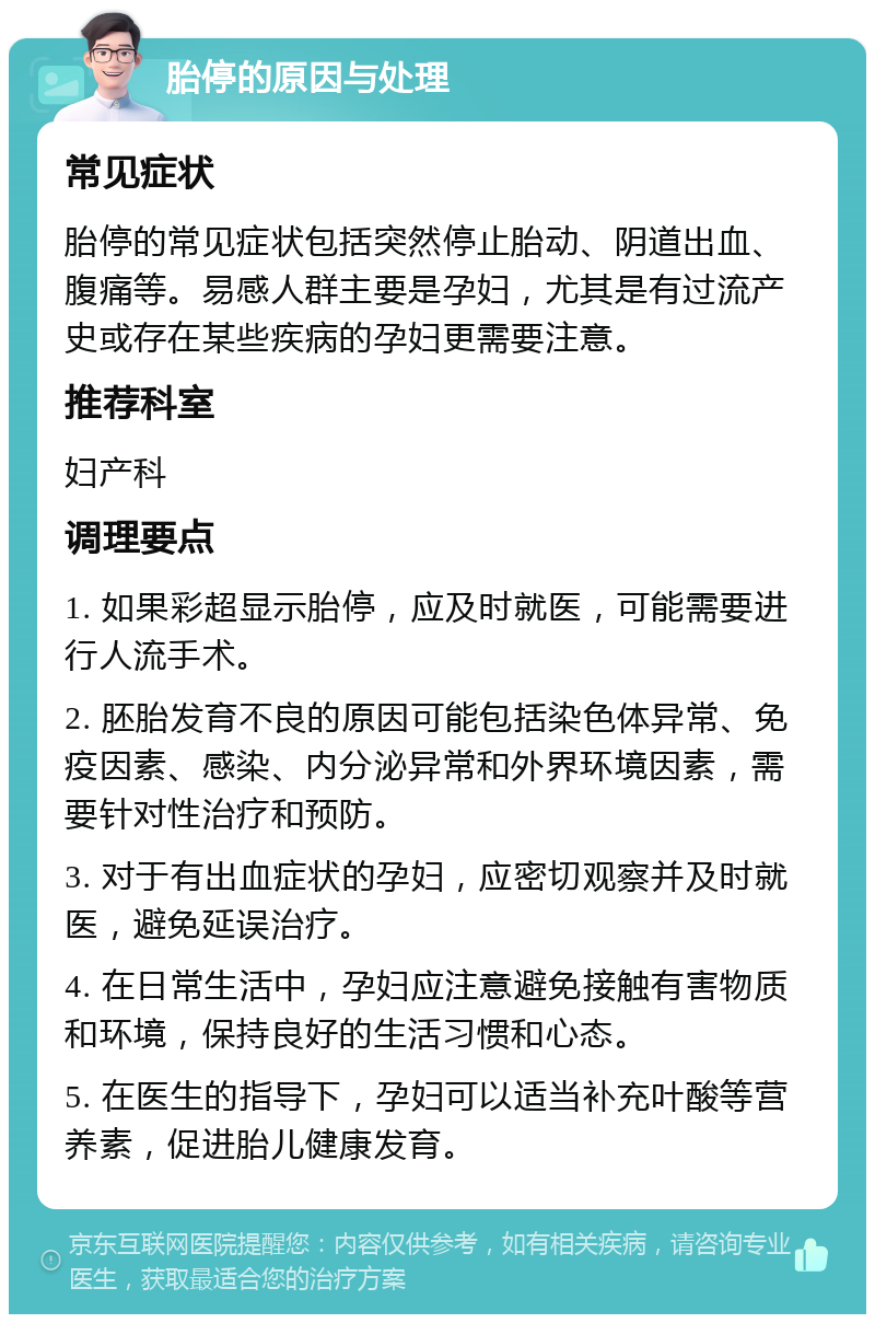 胎停的原因与处理 常见症状 胎停的常见症状包括突然停止胎动、阴道出血、腹痛等。易感人群主要是孕妇，尤其是有过流产史或存在某些疾病的孕妇更需要注意。 推荐科室 妇产科 调理要点 1. 如果彩超显示胎停，应及时就医，可能需要进行人流手术。 2. 胚胎发育不良的原因可能包括染色体异常、免疫因素、感染、内分泌异常和外界环境因素，需要针对性治疗和预防。 3. 对于有出血症状的孕妇，应密切观察并及时就医，避免延误治疗。 4. 在日常生活中，孕妇应注意避免接触有害物质和环境，保持良好的生活习惯和心态。 5. 在医生的指导下，孕妇可以适当补充叶酸等营养素，促进胎儿健康发育。