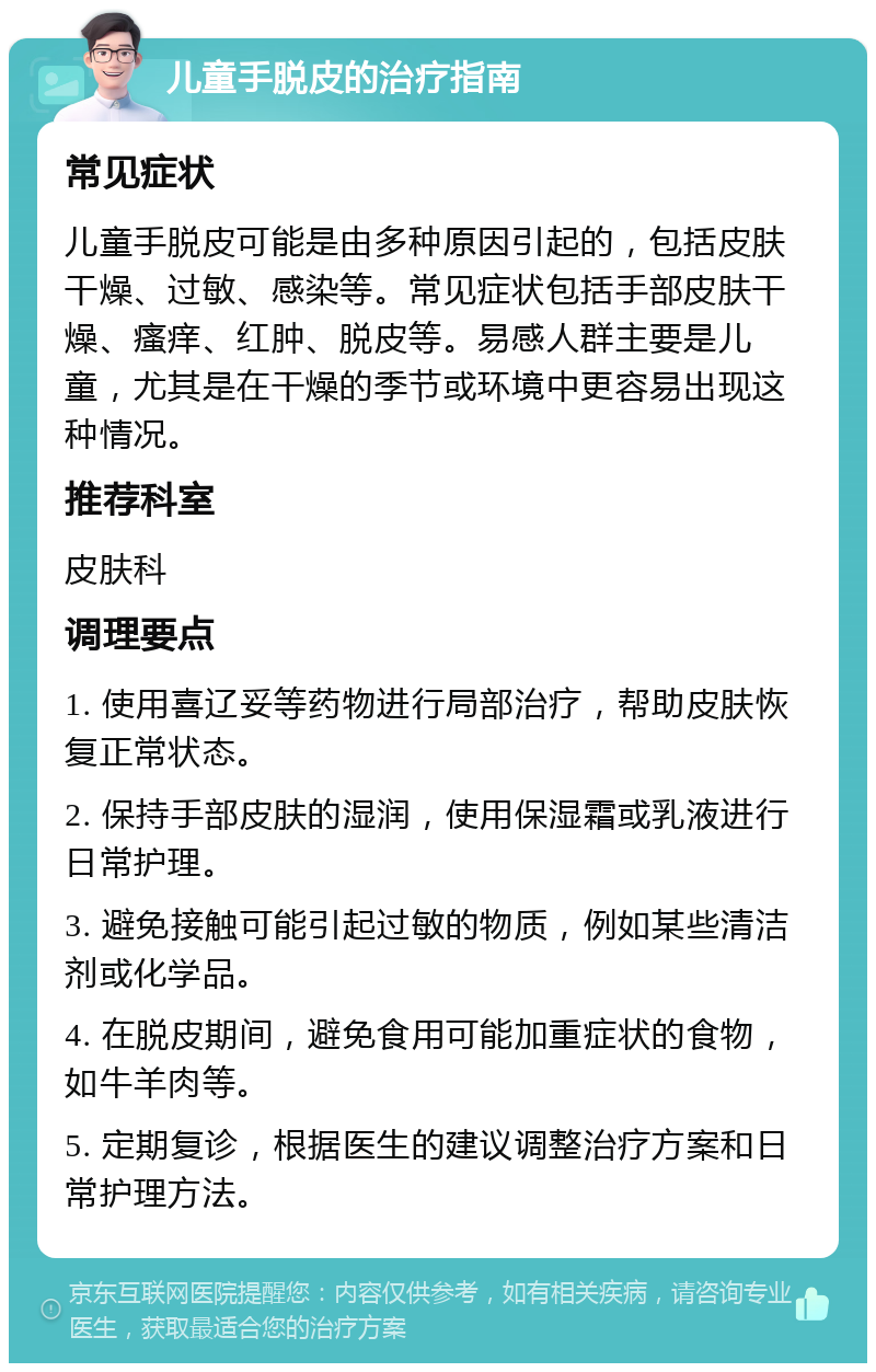 儿童手脱皮的治疗指南 常见症状 儿童手脱皮可能是由多种原因引起的，包括皮肤干燥、过敏、感染等。常见症状包括手部皮肤干燥、瘙痒、红肿、脱皮等。易感人群主要是儿童，尤其是在干燥的季节或环境中更容易出现这种情况。 推荐科室 皮肤科 调理要点 1. 使用喜辽妥等药物进行局部治疗，帮助皮肤恢复正常状态。 2. 保持手部皮肤的湿润，使用保湿霜或乳液进行日常护理。 3. 避免接触可能引起过敏的物质，例如某些清洁剂或化学品。 4. 在脱皮期间，避免食用可能加重症状的食物，如牛羊肉等。 5. 定期复诊，根据医生的建议调整治疗方案和日常护理方法。