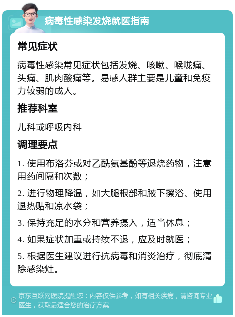 病毒性感染发烧就医指南 常见症状 病毒性感染常见症状包括发烧、咳嗽、喉咙痛、头痛、肌肉酸痛等。易感人群主要是儿童和免疫力较弱的成人。 推荐科室 儿科或呼吸内科 调理要点 1. 使用布洛芬或对乙酰氨基酚等退烧药物，注意用药间隔和次数； 2. 进行物理降温，如大腿根部和腋下擦浴、使用退热贴和凉水袋； 3. 保持充足的水分和营养摄入，适当休息； 4. 如果症状加重或持续不退，应及时就医； 5. 根据医生建议进行抗病毒和消炎治疗，彻底清除感染灶。