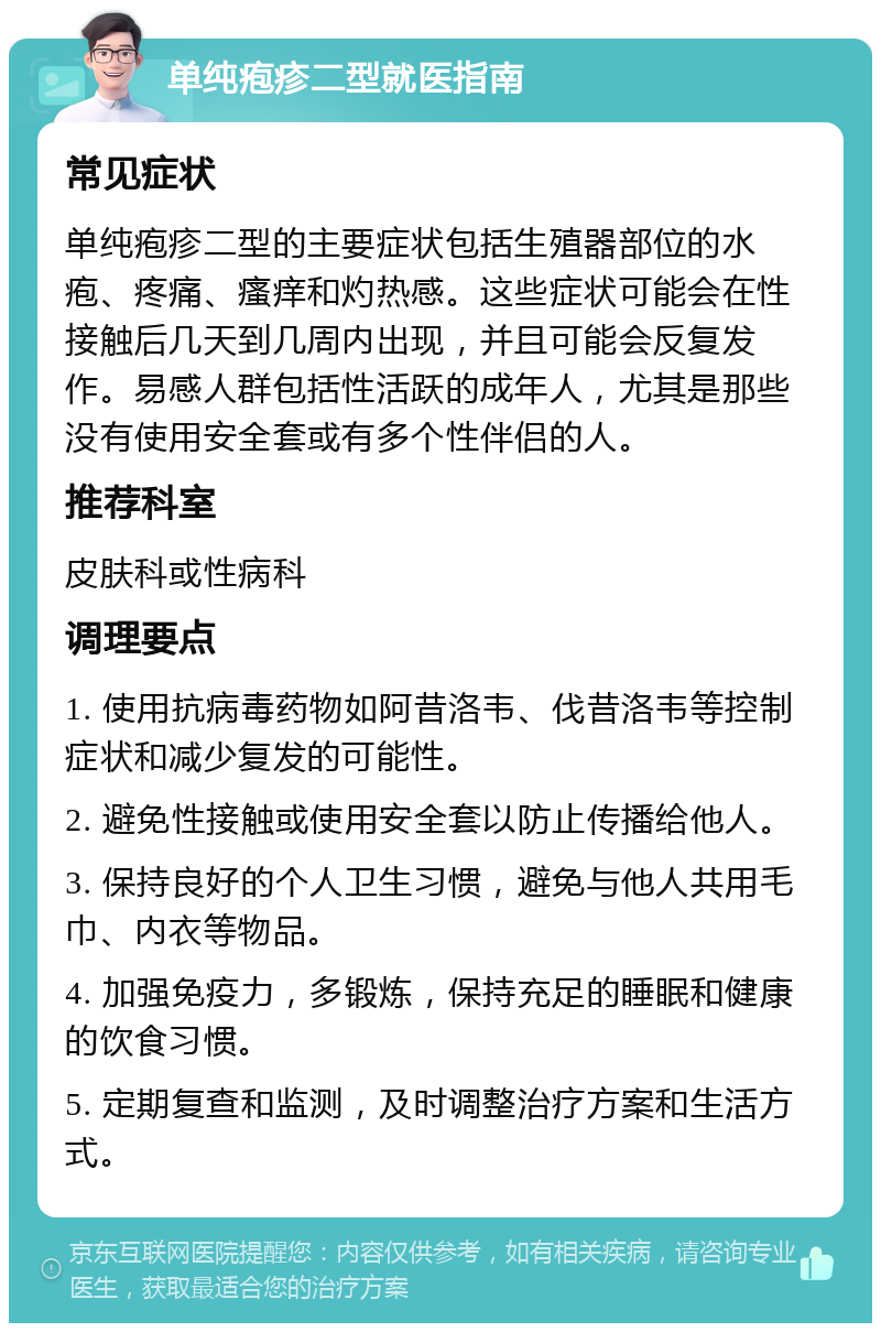 单纯疱疹二型就医指南 常见症状 单纯疱疹二型的主要症状包括生殖器部位的水疱、疼痛、瘙痒和灼热感。这些症状可能会在性接触后几天到几周内出现，并且可能会反复发作。易感人群包括性活跃的成年人，尤其是那些没有使用安全套或有多个性伴侣的人。 推荐科室 皮肤科或性病科 调理要点 1. 使用抗病毒药物如阿昔洛韦、伐昔洛韦等控制症状和减少复发的可能性。 2. 避免性接触或使用安全套以防止传播给他人。 3. 保持良好的个人卫生习惯，避免与他人共用毛巾、内衣等物品。 4. 加强免疫力，多锻炼，保持充足的睡眠和健康的饮食习惯。 5. 定期复查和监测，及时调整治疗方案和生活方式。