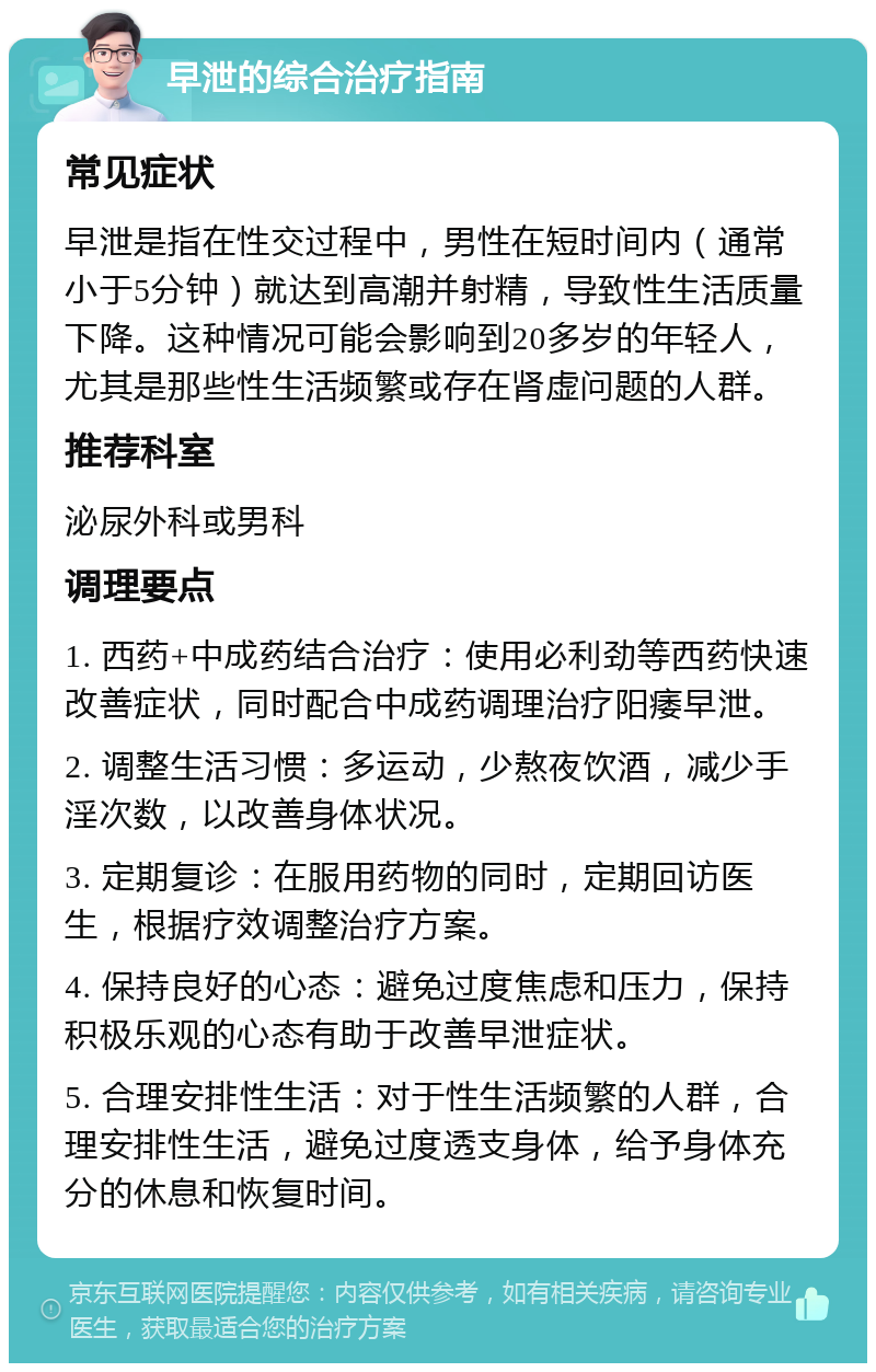 早泄的综合治疗指南 常见症状 早泄是指在性交过程中，男性在短时间内（通常小于5分钟）就达到高潮并射精，导致性生活质量下降。这种情况可能会影响到20多岁的年轻人，尤其是那些性生活频繁或存在肾虚问题的人群。 推荐科室 泌尿外科或男科 调理要点 1. 西药+中成药结合治疗：使用必利劲等西药快速改善症状，同时配合中成药调理治疗阳痿早泄。 2. 调整生活习惯：多运动，少熬夜饮酒，减少手淫次数，以改善身体状况。 3. 定期复诊：在服用药物的同时，定期回访医生，根据疗效调整治疗方案。 4. 保持良好的心态：避免过度焦虑和压力，保持积极乐观的心态有助于改善早泄症状。 5. 合理安排性生活：对于性生活频繁的人群，合理安排性生活，避免过度透支身体，给予身体充分的休息和恢复时间。