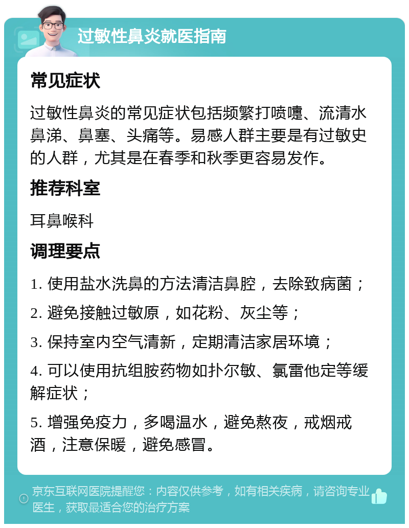 过敏性鼻炎就医指南 常见症状 过敏性鼻炎的常见症状包括频繁打喷嚏、流清水鼻涕、鼻塞、头痛等。易感人群主要是有过敏史的人群，尤其是在春季和秋季更容易发作。 推荐科室 耳鼻喉科 调理要点 1. 使用盐水洗鼻的方法清洁鼻腔，去除致病菌； 2. 避免接触过敏原，如花粉、灰尘等； 3. 保持室内空气清新，定期清洁家居环境； 4. 可以使用抗组胺药物如扑尔敏、氯雷他定等缓解症状； 5. 增强免疫力，多喝温水，避免熬夜，戒烟戒酒，注意保暖，避免感冒。