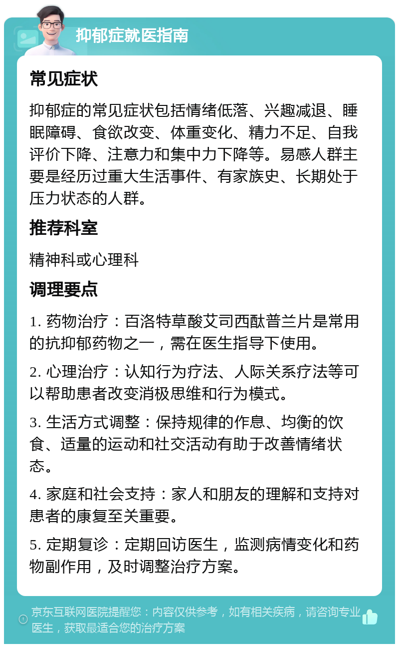 抑郁症就医指南 常见症状 抑郁症的常见症状包括情绪低落、兴趣减退、睡眠障碍、食欲改变、体重变化、精力不足、自我评价下降、注意力和集中力下降等。易感人群主要是经历过重大生活事件、有家族史、长期处于压力状态的人群。 推荐科室 精神科或心理科 调理要点 1. 药物治疗：百洛特草酸艾司西酞普兰片是常用的抗抑郁药物之一，需在医生指导下使用。 2. 心理治疗：认知行为疗法、人际关系疗法等可以帮助患者改变消极思维和行为模式。 3. 生活方式调整：保持规律的作息、均衡的饮食、适量的运动和社交活动有助于改善情绪状态。 4. 家庭和社会支持：家人和朋友的理解和支持对患者的康复至关重要。 5. 定期复诊：定期回访医生，监测病情变化和药物副作用，及时调整治疗方案。