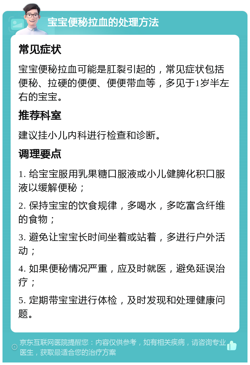 宝宝便秘拉血的处理方法 常见症状 宝宝便秘拉血可能是肛裂引起的，常见症状包括便秘、拉硬的便便、便便带血等，多见于1岁半左右的宝宝。 推荐科室 建议挂小儿内科进行检查和诊断。 调理要点 1. 给宝宝服用乳果糖口服液或小儿健脾化积口服液以缓解便秘； 2. 保持宝宝的饮食规律，多喝水，多吃富含纤维的食物； 3. 避免让宝宝长时间坐着或站着，多进行户外活动； 4. 如果便秘情况严重，应及时就医，避免延误治疗； 5. 定期带宝宝进行体检，及时发现和处理健康问题。