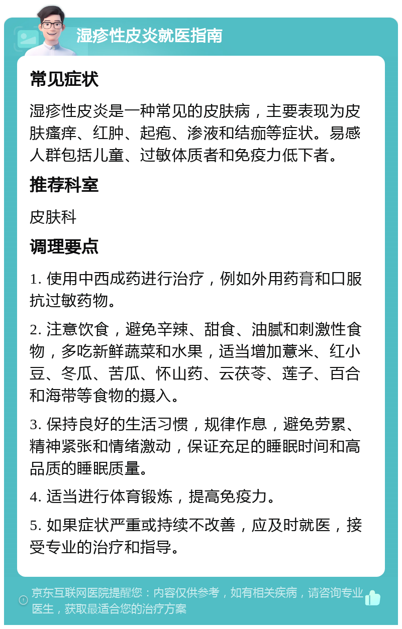 湿疹性皮炎就医指南 常见症状 湿疹性皮炎是一种常见的皮肤病，主要表现为皮肤瘙痒、红肿、起疱、渗液和结痂等症状。易感人群包括儿童、过敏体质者和免疫力低下者。 推荐科室 皮肤科 调理要点 1. 使用中西成药进行治疗，例如外用药膏和口服抗过敏药物。 2. 注意饮食，避免辛辣、甜食、油腻和刺激性食物，多吃新鲜蔬菜和水果，适当增加薏米、红小豆、冬瓜、苦瓜、怀山药、云茯苓、莲子、百合和海带等食物的摄入。 3. 保持良好的生活习惯，规律作息，避免劳累、精神紧张和情绪激动，保证充足的睡眠时间和高品质的睡眠质量。 4. 适当进行体育锻炼，提高免疫力。 5. 如果症状严重或持续不改善，应及时就医，接受专业的治疗和指导。