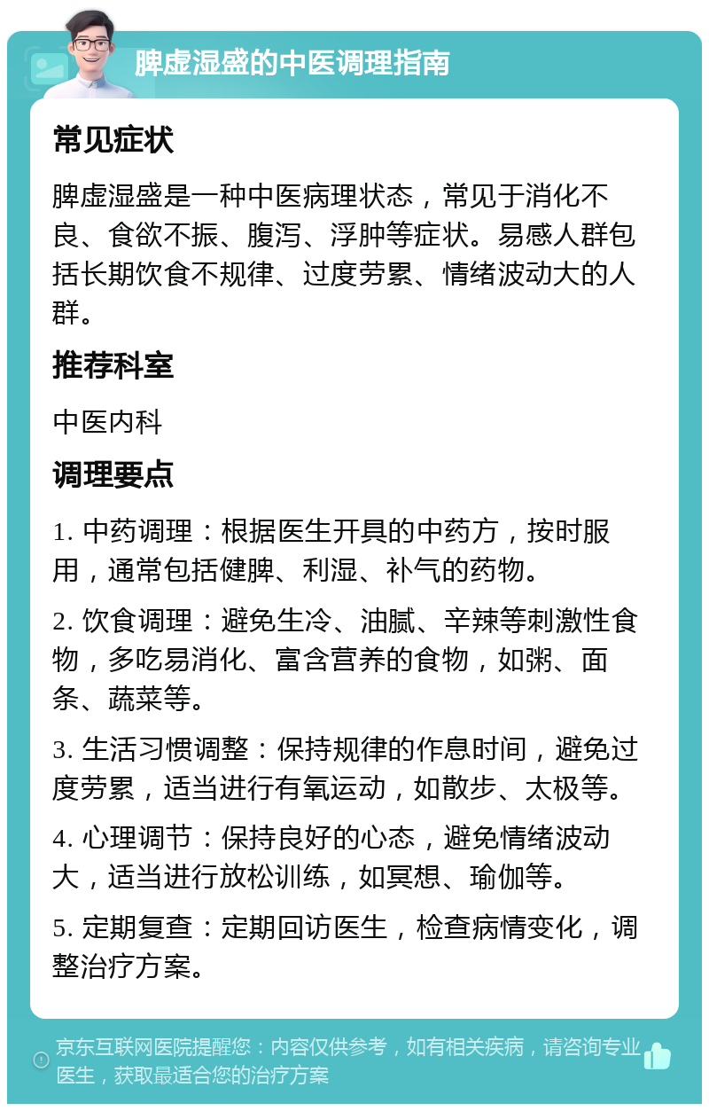 脾虚湿盛的中医调理指南 常见症状 脾虚湿盛是一种中医病理状态，常见于消化不良、食欲不振、腹泻、浮肿等症状。易感人群包括长期饮食不规律、过度劳累、情绪波动大的人群。 推荐科室 中医内科 调理要点 1. 中药调理：根据医生开具的中药方，按时服用，通常包括健脾、利湿、补气的药物。 2. 饮食调理：避免生冷、油腻、辛辣等刺激性食物，多吃易消化、富含营养的食物，如粥、面条、蔬菜等。 3. 生活习惯调整：保持规律的作息时间，避免过度劳累，适当进行有氧运动，如散步、太极等。 4. 心理调节：保持良好的心态，避免情绪波动大，适当进行放松训练，如冥想、瑜伽等。 5. 定期复查：定期回访医生，检查病情变化，调整治疗方案。