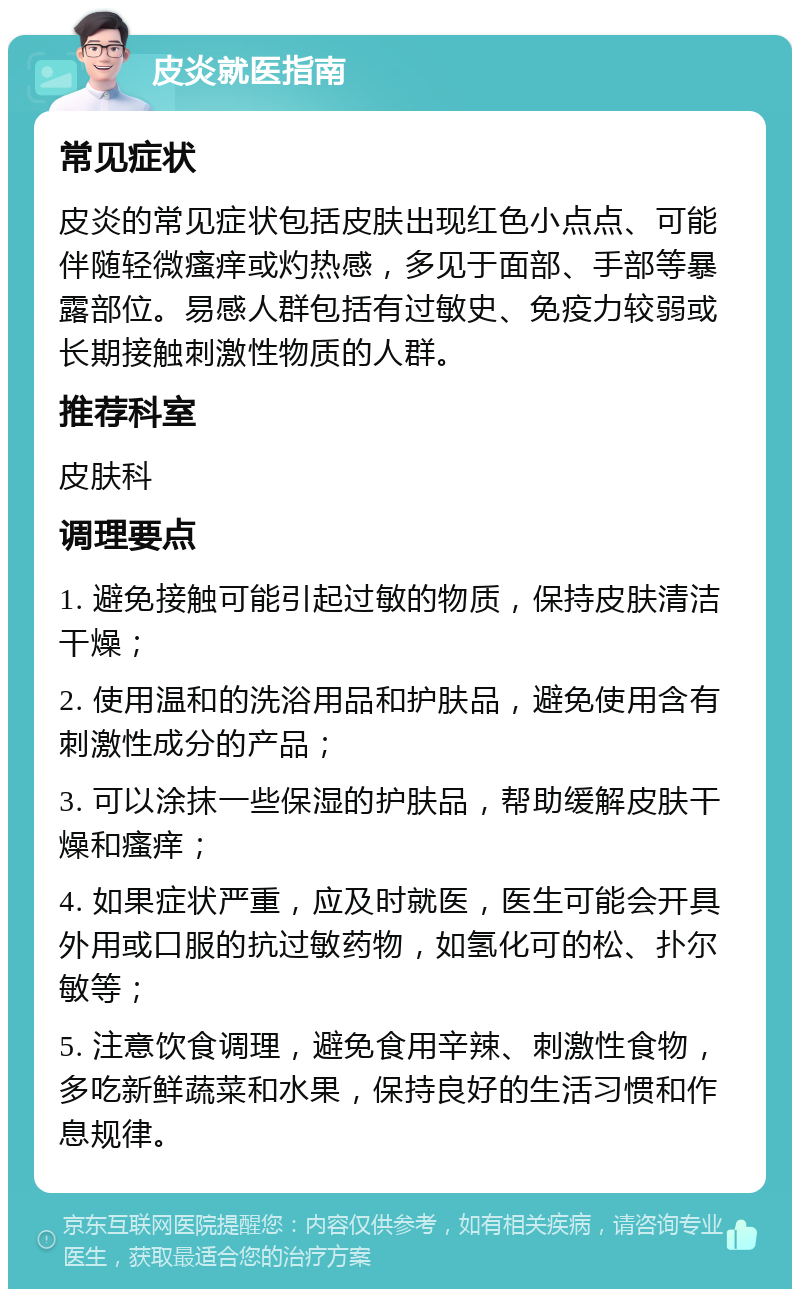 皮炎就医指南 常见症状 皮炎的常见症状包括皮肤出现红色小点点、可能伴随轻微瘙痒或灼热感，多见于面部、手部等暴露部位。易感人群包括有过敏史、免疫力较弱或长期接触刺激性物质的人群。 推荐科室 皮肤科 调理要点 1. 避免接触可能引起过敏的物质，保持皮肤清洁干燥； 2. 使用温和的洗浴用品和护肤品，避免使用含有刺激性成分的产品； 3. 可以涂抹一些保湿的护肤品，帮助缓解皮肤干燥和瘙痒； 4. 如果症状严重，应及时就医，医生可能会开具外用或口服的抗过敏药物，如氢化可的松、扑尔敏等； 5. 注意饮食调理，避免食用辛辣、刺激性食物，多吃新鲜蔬菜和水果，保持良好的生活习惯和作息规律。