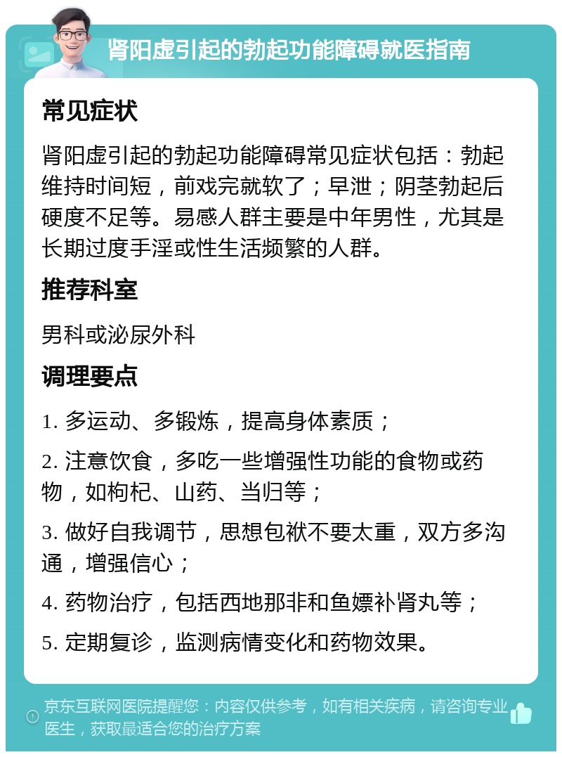 肾阳虚引起的勃起功能障碍就医指南 常见症状 肾阳虚引起的勃起功能障碍常见症状包括：勃起维持时间短，前戏完就软了；早泄；阴茎勃起后硬度不足等。易感人群主要是中年男性，尤其是长期过度手淫或性生活频繁的人群。 推荐科室 男科或泌尿外科 调理要点 1. 多运动、多锻炼，提高身体素质； 2. 注意饮食，多吃一些增强性功能的食物或药物，如枸杞、山药、当归等； 3. 做好自我调节，思想包袱不要太重，双方多沟通，增强信心； 4. 药物治疗，包括西地那非和鱼嫖补肾丸等； 5. 定期复诊，监测病情变化和药物效果。