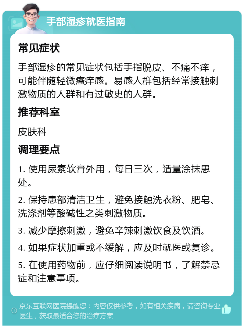 手部湿疹就医指南 常见症状 手部湿疹的常见症状包括手指脱皮、不痛不痒，可能伴随轻微瘙痒感。易感人群包括经常接触刺激物质的人群和有过敏史的人群。 推荐科室 皮肤科 调理要点 1. 使用尿素软膏外用，每日三次，适量涂抹患处。 2. 保持患部清洁卫生，避免接触洗衣粉、肥皂、洗涤剂等酸碱性之类刺激物质。 3. 减少摩擦刺激，避免辛辣刺激饮食及饮酒。 4. 如果症状加重或不缓解，应及时就医或复诊。 5. 在使用药物前，应仔细阅读说明书，了解禁忌症和注意事项。