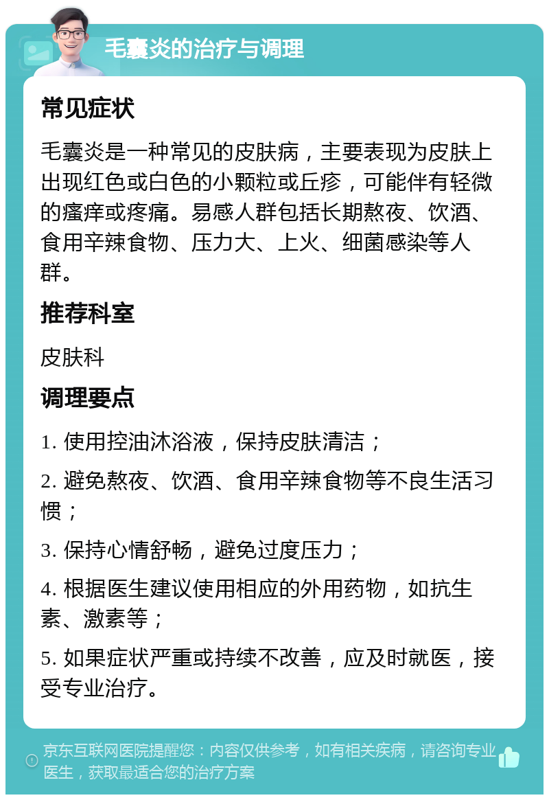 毛囊炎的治疗与调理 常见症状 毛囊炎是一种常见的皮肤病，主要表现为皮肤上出现红色或白色的小颗粒或丘疹，可能伴有轻微的瘙痒或疼痛。易感人群包括长期熬夜、饮酒、食用辛辣食物、压力大、上火、细菌感染等人群。 推荐科室 皮肤科 调理要点 1. 使用控油沐浴液，保持皮肤清洁； 2. 避免熬夜、饮酒、食用辛辣食物等不良生活习惯； 3. 保持心情舒畅，避免过度压力； 4. 根据医生建议使用相应的外用药物，如抗生素、激素等； 5. 如果症状严重或持续不改善，应及时就医，接受专业治疗。