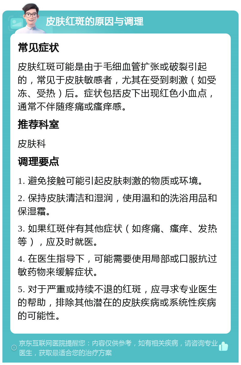 皮肤红斑的原因与调理 常见症状 皮肤红斑可能是由于毛细血管扩张或破裂引起的，常见于皮肤敏感者，尤其在受到刺激（如受冻、受热）后。症状包括皮下出现红色小血点，通常不伴随疼痛或瘙痒感。 推荐科室 皮肤科 调理要点 1. 避免接触可能引起皮肤刺激的物质或环境。 2. 保持皮肤清洁和湿润，使用温和的洗浴用品和保湿霜。 3. 如果红斑伴有其他症状（如疼痛、瘙痒、发热等），应及时就医。 4. 在医生指导下，可能需要使用局部或口服抗过敏药物来缓解症状。 5. 对于严重或持续不退的红斑，应寻求专业医生的帮助，排除其他潜在的皮肤疾病或系统性疾病的可能性。