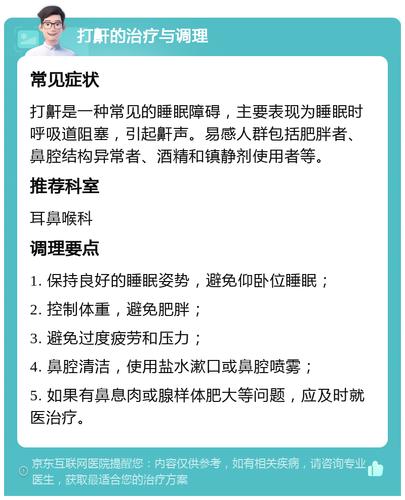 打鼾的治疗与调理 常见症状 打鼾是一种常见的睡眠障碍，主要表现为睡眠时呼吸道阻塞，引起鼾声。易感人群包括肥胖者、鼻腔结构异常者、酒精和镇静剂使用者等。 推荐科室 耳鼻喉科 调理要点 1. 保持良好的睡眠姿势，避免仰卧位睡眠； 2. 控制体重，避免肥胖； 3. 避免过度疲劳和压力； 4. 鼻腔清洁，使用盐水漱口或鼻腔喷雾； 5. 如果有鼻息肉或腺样体肥大等问题，应及时就医治疗。