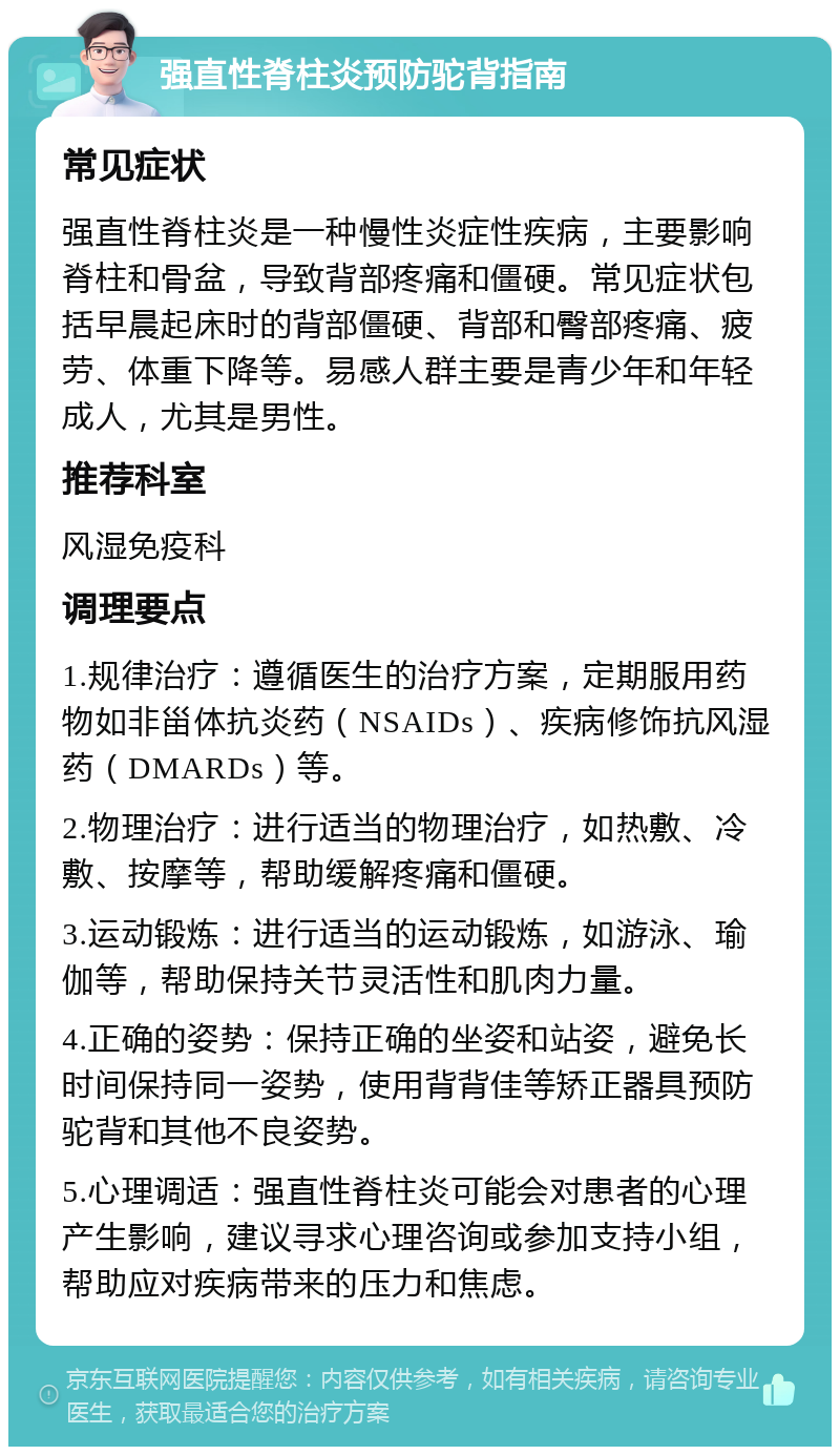 强直性脊柱炎预防驼背指南 常见症状 强直性脊柱炎是一种慢性炎症性疾病，主要影响脊柱和骨盆，导致背部疼痛和僵硬。常见症状包括早晨起床时的背部僵硬、背部和臀部疼痛、疲劳、体重下降等。易感人群主要是青少年和年轻成人，尤其是男性。 推荐科室 风湿免疫科 调理要点 1.规律治疗：遵循医生的治疗方案，定期服用药物如非甾体抗炎药（NSAIDs）、疾病修饰抗风湿药（DMARDs）等。 2.物理治疗：进行适当的物理治疗，如热敷、冷敷、按摩等，帮助缓解疼痛和僵硬。 3.运动锻炼：进行适当的运动锻炼，如游泳、瑜伽等，帮助保持关节灵活性和肌肉力量。 4.正确的姿势：保持正确的坐姿和站姿，避免长时间保持同一姿势，使用背背佳等矫正器具预防驼背和其他不良姿势。 5.心理调适：强直性脊柱炎可能会对患者的心理产生影响，建议寻求心理咨询或参加支持小组，帮助应对疾病带来的压力和焦虑。