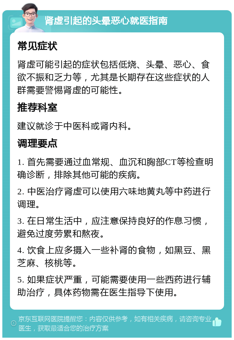 肾虚引起的头晕恶心就医指南 常见症状 肾虚可能引起的症状包括低烧、头晕、恶心、食欲不振和乏力等，尤其是长期存在这些症状的人群需要警惕肾虚的可能性。 推荐科室 建议就诊于中医科或肾内科。 调理要点 1. 首先需要通过血常规、血沉和胸部CT等检查明确诊断，排除其他可能的疾病。 2. 中医治疗肾虚可以使用六味地黄丸等中药进行调理。 3. 在日常生活中，应注意保持良好的作息习惯，避免过度劳累和熬夜。 4. 饮食上应多摄入一些补肾的食物，如黑豆、黑芝麻、核桃等。 5. 如果症状严重，可能需要使用一些西药进行辅助治疗，具体药物需在医生指导下使用。