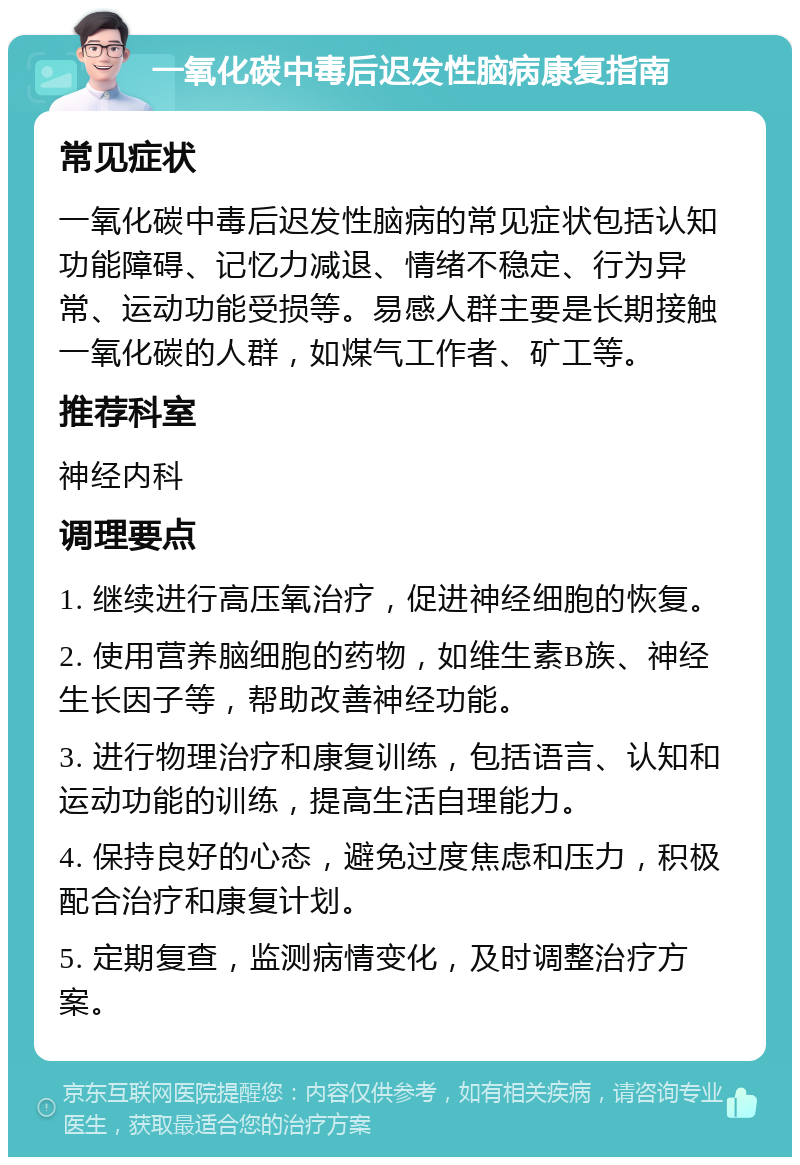 一氧化碳中毒后迟发性脑病康复指南 常见症状 一氧化碳中毒后迟发性脑病的常见症状包括认知功能障碍、记忆力减退、情绪不稳定、行为异常、运动功能受损等。易感人群主要是长期接触一氧化碳的人群，如煤气工作者、矿工等。 推荐科室 神经内科 调理要点 1. 继续进行高压氧治疗，促进神经细胞的恢复。 2. 使用营养脑细胞的药物，如维生素B族、神经生长因子等，帮助改善神经功能。 3. 进行物理治疗和康复训练，包括语言、认知和运动功能的训练，提高生活自理能力。 4. 保持良好的心态，避免过度焦虑和压力，积极配合治疗和康复计划。 5. 定期复查，监测病情变化，及时调整治疗方案。