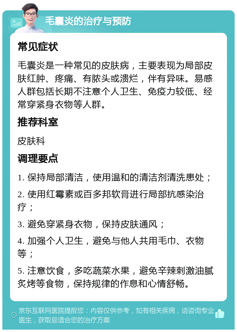 毛囊炎的治疗与预防 常见症状 毛囊炎是一种常见的皮肤病，主要表现为局部皮肤红肿、疼痛、有脓头或溃烂，伴有异味。易感人群包括长期不注意个人卫生、免疫力较低、经常穿紧身衣物等人群。 推荐科室 皮肤科 调理要点 1. 保持局部清洁，使用温和的清洁剂清洗患处； 2. 使用红霉素或百多邦软膏进行局部抗感染治疗； 3. 避免穿紧身衣物，保持皮肤通风； 4. 加强个人卫生，避免与他人共用毛巾、衣物等； 5. 注意饮食，多吃蔬菜水果，避免辛辣刺激油腻炙烤等食物，保持规律的作息和心情舒畅。