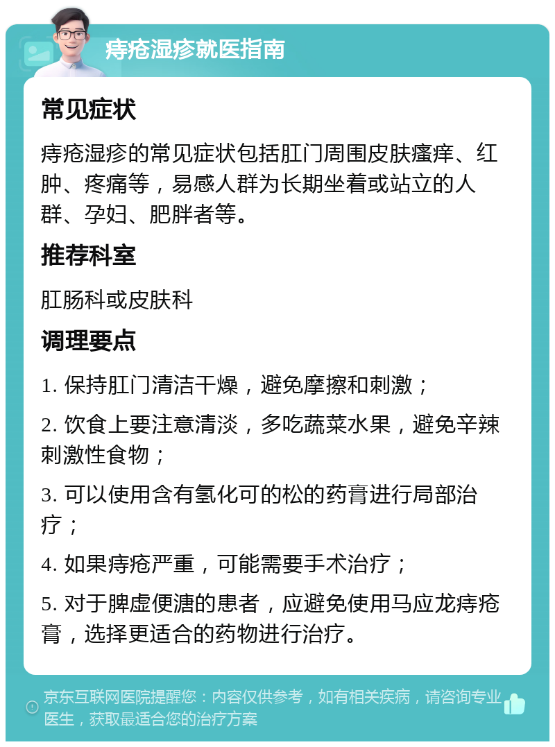 痔疮湿疹就医指南 常见症状 痔疮湿疹的常见症状包括肛门周围皮肤瘙痒、红肿、疼痛等，易感人群为长期坐着或站立的人群、孕妇、肥胖者等。 推荐科室 肛肠科或皮肤科 调理要点 1. 保持肛门清洁干燥，避免摩擦和刺激； 2. 饮食上要注意清淡，多吃蔬菜水果，避免辛辣刺激性食物； 3. 可以使用含有氢化可的松的药膏进行局部治疗； 4. 如果痔疮严重，可能需要手术治疗； 5. 对于脾虚便溏的患者，应避免使用马应龙痔疮膏，选择更适合的药物进行治疗。