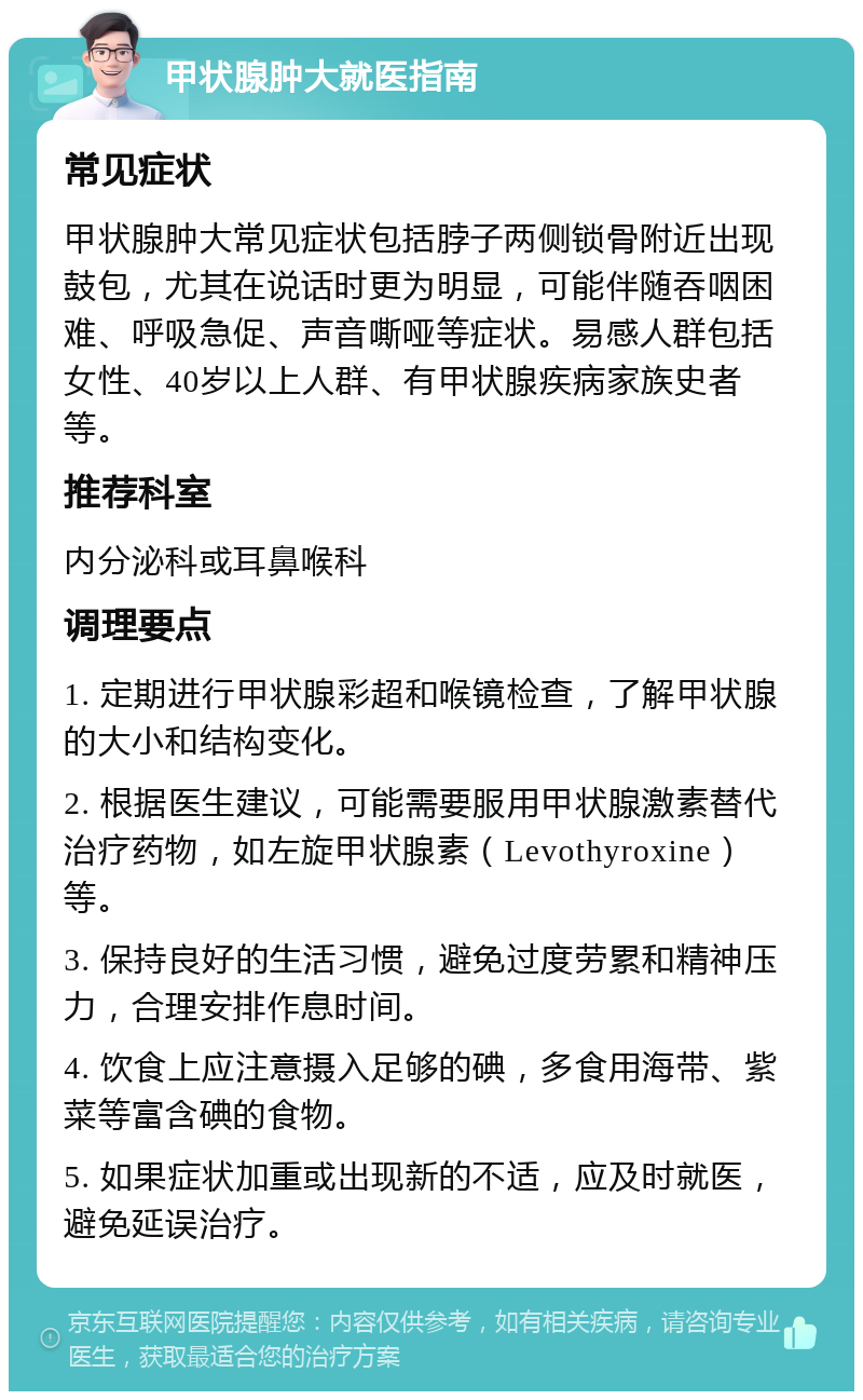 甲状腺肿大就医指南 常见症状 甲状腺肿大常见症状包括脖子两侧锁骨附近出现鼓包，尤其在说话时更为明显，可能伴随吞咽困难、呼吸急促、声音嘶哑等症状。易感人群包括女性、40岁以上人群、有甲状腺疾病家族史者等。 推荐科室 内分泌科或耳鼻喉科 调理要点 1. 定期进行甲状腺彩超和喉镜检查，了解甲状腺的大小和结构变化。 2. 根据医生建议，可能需要服用甲状腺激素替代治疗药物，如左旋甲状腺素（Levothyroxine）等。 3. 保持良好的生活习惯，避免过度劳累和精神压力，合理安排作息时间。 4. 饮食上应注意摄入足够的碘，多食用海带、紫菜等富含碘的食物。 5. 如果症状加重或出现新的不适，应及时就医，避免延误治疗。