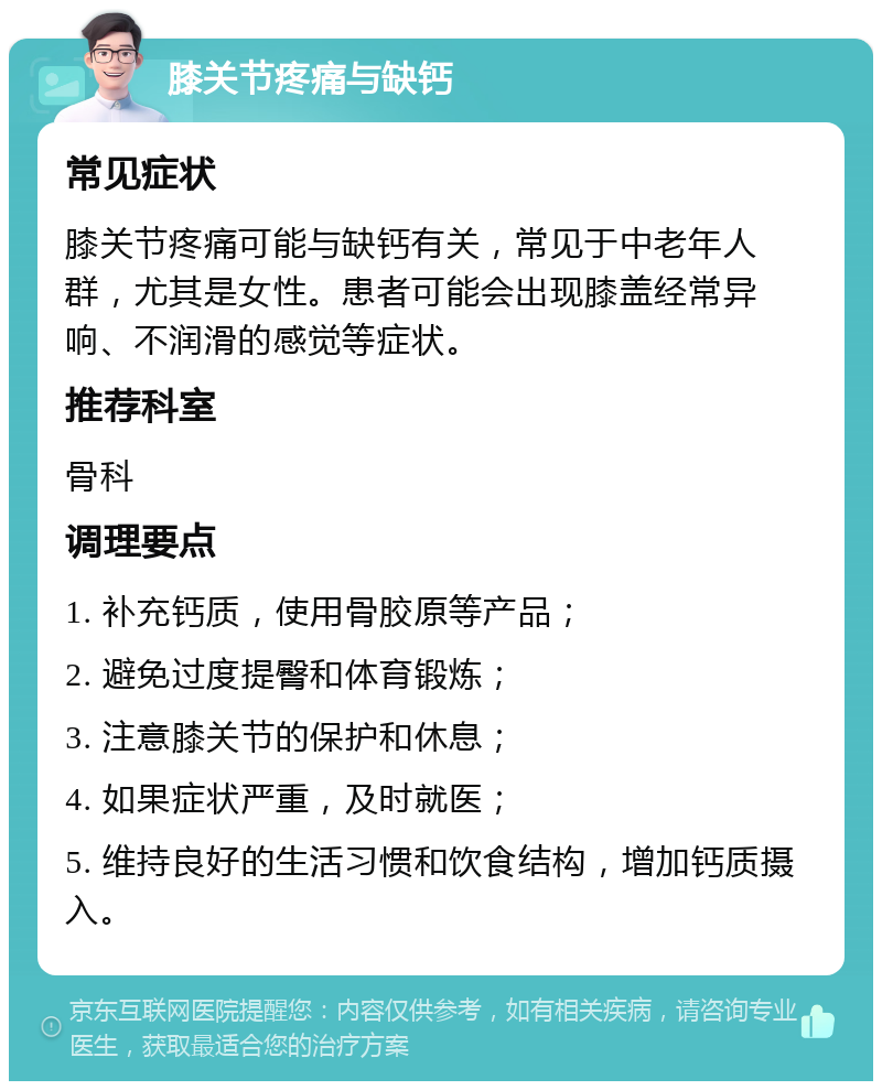 膝关节疼痛与缺钙 常见症状 膝关节疼痛可能与缺钙有关，常见于中老年人群，尤其是女性。患者可能会出现膝盖经常异响、不润滑的感觉等症状。 推荐科室 骨科 调理要点 1. 补充钙质，使用骨胶原等产品； 2. 避免过度提臀和体育锻炼； 3. 注意膝关节的保护和休息； 4. 如果症状严重，及时就医； 5. 维持良好的生活习惯和饮食结构，增加钙质摄入。