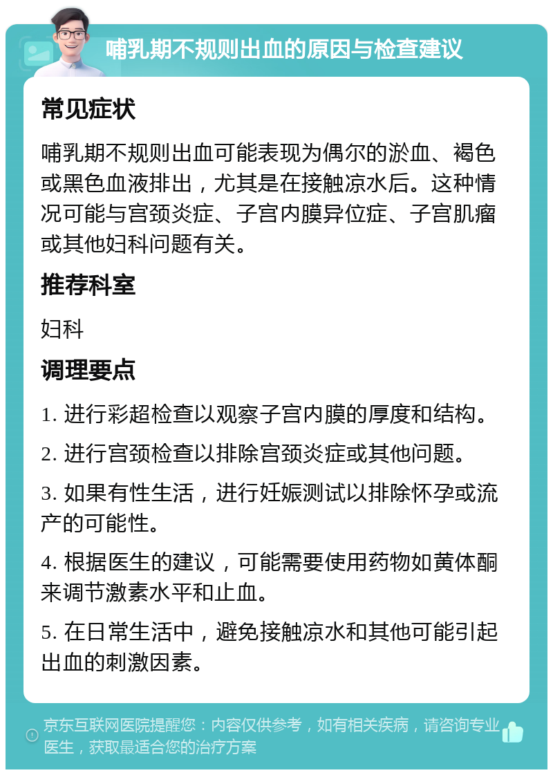 哺乳期不规则出血的原因与检查建议 常见症状 哺乳期不规则出血可能表现为偶尔的淤血、褐色或黑色血液排出，尤其是在接触凉水后。这种情况可能与宫颈炎症、子宫内膜异位症、子宫肌瘤或其他妇科问题有关。 推荐科室 妇科 调理要点 1. 进行彩超检查以观察子宫内膜的厚度和结构。 2. 进行宫颈检查以排除宫颈炎症或其他问题。 3. 如果有性生活，进行妊娠测试以排除怀孕或流产的可能性。 4. 根据医生的建议，可能需要使用药物如黄体酮来调节激素水平和止血。 5. 在日常生活中，避免接触凉水和其他可能引起出血的刺激因素。