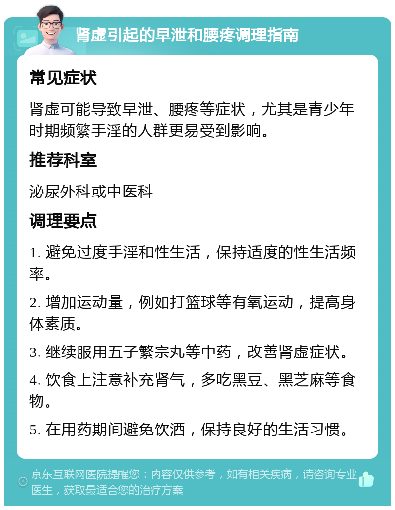 肾虚引起的早泄和腰疼调理指南 常见症状 肾虚可能导致早泄、腰疼等症状，尤其是青少年时期频繁手淫的人群更易受到影响。 推荐科室 泌尿外科或中医科 调理要点 1. 避免过度手淫和性生活，保持适度的性生活频率。 2. 增加运动量，例如打篮球等有氧运动，提高身体素质。 3. 继续服用五子繁宗丸等中药，改善肾虚症状。 4. 饮食上注意补充肾气，多吃黑豆、黑芝麻等食物。 5. 在用药期间避免饮酒，保持良好的生活习惯。