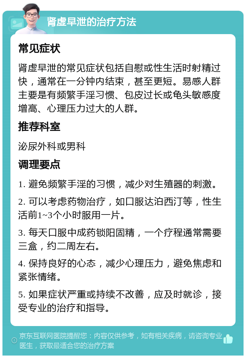 肾虚早泄的治疗方法 常见症状 肾虚早泄的常见症状包括自慰或性生活时射精过快，通常在一分钟内结束，甚至更短。易感人群主要是有频繁手淫习惯、包皮过长或龟头敏感度增高、心理压力过大的人群。 推荐科室 泌尿外科或男科 调理要点 1. 避免频繁手淫的习惯，减少对生殖器的刺激。 2. 可以考虑药物治疗，如口服达泊西汀等，性生活前1~3个小时服用一片。 3. 每天口服中成药锁阳固精，一个疗程通常需要三盒，约二周左右。 4. 保持良好的心态，减少心理压力，避免焦虑和紧张情绪。 5. 如果症状严重或持续不改善，应及时就诊，接受专业的治疗和指导。