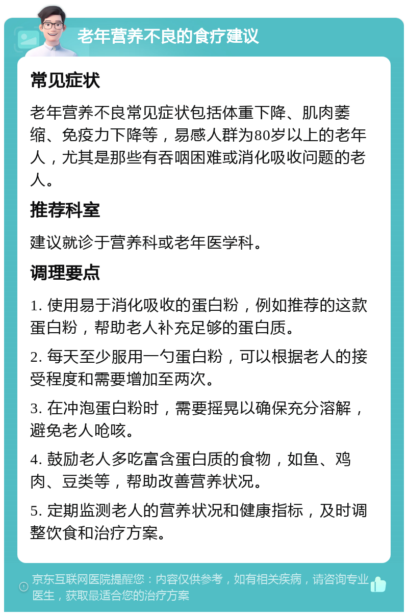 老年营养不良的食疗建议 常见症状 老年营养不良常见症状包括体重下降、肌肉萎缩、免疫力下降等，易感人群为80岁以上的老年人，尤其是那些有吞咽困难或消化吸收问题的老人。 推荐科室 建议就诊于营养科或老年医学科。 调理要点 1. 使用易于消化吸收的蛋白粉，例如推荐的这款蛋白粉，帮助老人补充足够的蛋白质。 2. 每天至少服用一勺蛋白粉，可以根据老人的接受程度和需要增加至两次。 3. 在冲泡蛋白粉时，需要摇晃以确保充分溶解，避免老人呛咳。 4. 鼓励老人多吃富含蛋白质的食物，如鱼、鸡肉、豆类等，帮助改善营养状况。 5. 定期监测老人的营养状况和健康指标，及时调整饮食和治疗方案。