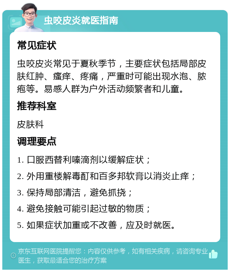 虫咬皮炎就医指南 常见症状 虫咬皮炎常见于夏秋季节，主要症状包括局部皮肤红肿、瘙痒、疼痛，严重时可能出现水泡、脓疱等。易感人群为户外活动频繁者和儿童。 推荐科室 皮肤科 调理要点 1. 口服西替利嗪滴剂以缓解症状； 2. 外用重楼解毒酊和百多邦软膏以消炎止痒； 3. 保持局部清洁，避免抓挠； 4. 避免接触可能引起过敏的物质； 5. 如果症状加重或不改善，应及时就医。