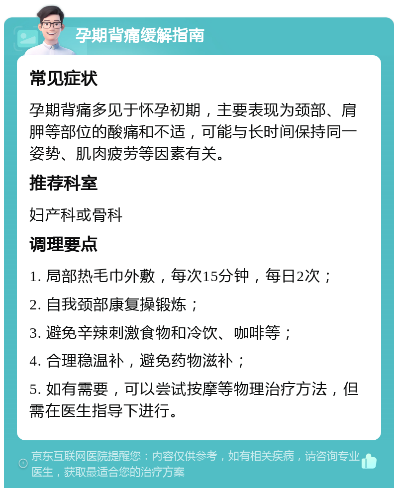 孕期背痛缓解指南 常见症状 孕期背痛多见于怀孕初期，主要表现为颈部、肩胛等部位的酸痛和不适，可能与长时间保持同一姿势、肌肉疲劳等因素有关。 推荐科室 妇产科或骨科 调理要点 1. 局部热毛巾外敷，每次15分钟，每日2次； 2. 自我颈部康复操锻炼； 3. 避免辛辣刺激食物和冷饮、咖啡等； 4. 合理稳温补，避免药物滋补； 5. 如有需要，可以尝试按摩等物理治疗方法，但需在医生指导下进行。