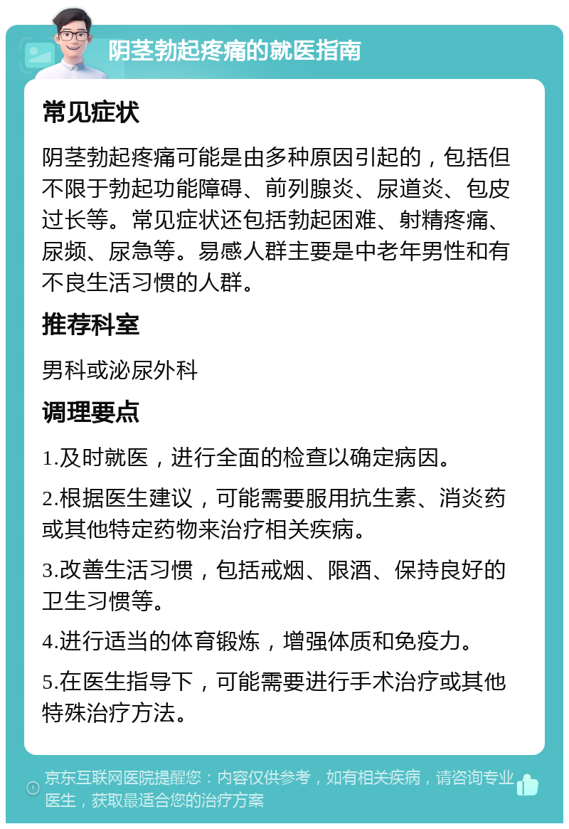 阴茎勃起疼痛的就医指南 常见症状 阴茎勃起疼痛可能是由多种原因引起的，包括但不限于勃起功能障碍、前列腺炎、尿道炎、包皮过长等。常见症状还包括勃起困难、射精疼痛、尿频、尿急等。易感人群主要是中老年男性和有不良生活习惯的人群。 推荐科室 男科或泌尿外科 调理要点 1.及时就医，进行全面的检查以确定病因。 2.根据医生建议，可能需要服用抗生素、消炎药或其他特定药物来治疗相关疾病。 3.改善生活习惯，包括戒烟、限酒、保持良好的卫生习惯等。 4.进行适当的体育锻炼，增强体质和免疫力。 5.在医生指导下，可能需要进行手术治疗或其他特殊治疗方法。