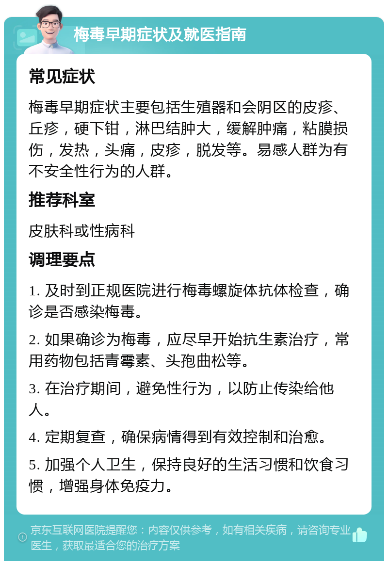 梅毒早期症状及就医指南 常见症状 梅毒早期症状主要包括生殖器和会阴区的皮疹、丘疹，硬下钳，淋巴结肿大，缓解肿痛，粘膜损伤，发热，头痛，皮疹，脱发等。易感人群为有不安全性行为的人群。 推荐科室 皮肤科或性病科 调理要点 1. 及时到正规医院进行梅毒螺旋体抗体检查，确诊是否感染梅毒。 2. 如果确诊为梅毒，应尽早开始抗生素治疗，常用药物包括青霉素、头孢曲松等。 3. 在治疗期间，避免性行为，以防止传染给他人。 4. 定期复查，确保病情得到有效控制和治愈。 5. 加强个人卫生，保持良好的生活习惯和饮食习惯，增强身体免疫力。