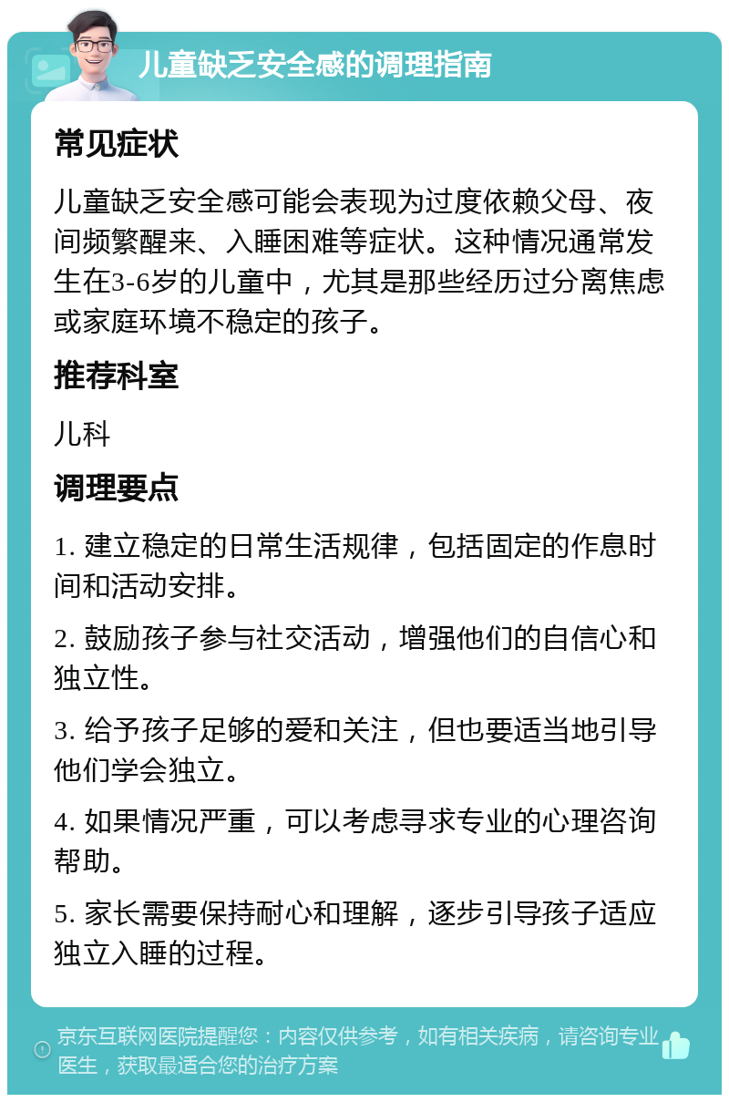 儿童缺乏安全感的调理指南 常见症状 儿童缺乏安全感可能会表现为过度依赖父母、夜间频繁醒来、入睡困难等症状。这种情况通常发生在3-6岁的儿童中，尤其是那些经历过分离焦虑或家庭环境不稳定的孩子。 推荐科室 儿科 调理要点 1. 建立稳定的日常生活规律，包括固定的作息时间和活动安排。 2. 鼓励孩子参与社交活动，增强他们的自信心和独立性。 3. 给予孩子足够的爱和关注，但也要适当地引导他们学会独立。 4. 如果情况严重，可以考虑寻求专业的心理咨询帮助。 5. 家长需要保持耐心和理解，逐步引导孩子适应独立入睡的过程。