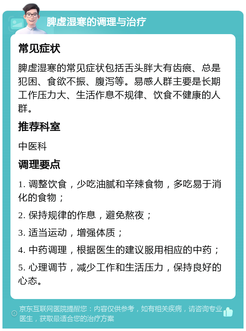 脾虚湿寒的调理与治疗 常见症状 脾虚湿寒的常见症状包括舌头胖大有齿痕、总是犯困、食欲不振、腹泻等。易感人群主要是长期工作压力大、生活作息不规律、饮食不健康的人群。 推荐科室 中医科 调理要点 1. 调整饮食，少吃油腻和辛辣食物，多吃易于消化的食物； 2. 保持规律的作息，避免熬夜； 3. 适当运动，增强体质； 4. 中药调理，根据医生的建议服用相应的中药； 5. 心理调节，减少工作和生活压力，保持良好的心态。