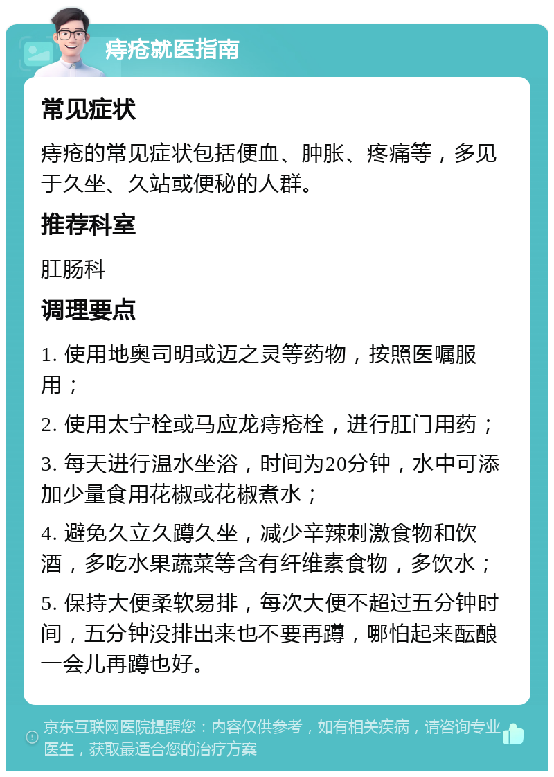 痔疮就医指南 常见症状 痔疮的常见症状包括便血、肿胀、疼痛等，多见于久坐、久站或便秘的人群。 推荐科室 肛肠科 调理要点 1. 使用地奥司明或迈之灵等药物，按照医嘱服用； 2. 使用太宁栓或马应龙痔疮栓，进行肛门用药； 3. 每天进行温水坐浴，时间为20分钟，水中可添加少量食用花椒或花椒煮水； 4. 避免久立久蹲久坐，减少辛辣刺激食物和饮酒，多吃水果蔬菜等含有纤维素食物，多饮水； 5. 保持大便柔软易排，每次大便不超过五分钟时间，五分钟没排出来也不要再蹲，哪怕起来酝酿一会儿再蹲也好。